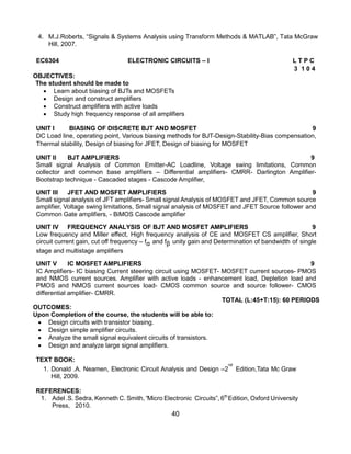 40
4. M.J.Roberts, “Signals & Systems Analysis using Transform Methods & MATLAB”, Tata McGraw
Hill, 2007.
EC6304 ELECTRONIC CIRCUITS – I L T P C
3 1 0 4
OBJECTIVES:
The student should be made to
 Learn about biasing of BJTs and MOSFETs
 Design and construct amplifiers
 Construct amplifiers with active loads
 Study high frequency response of all amplifiers
UNIT I BIASING OF DISCRETE BJT AND MOSFET 9
DC Load line, operating point, Various biasing methods for BJT-Design-Stability-Bias compensation,
Thermal stability, Design of biasing for JFET, Design of biasing for MOSFET
UNIT II BJT AMPLIFIERS 9
Small signal Analysis of Common Emitter-AC Loadline, Voltage swing limitations, Common
collector and common base amplifiers – Differential amplifiers- CMRR- Darlington Amplifier-
Bootstrap technique - Cascaded stages - Cascode Amplifier,
UNIT III JFET AND MOSFET AMPLIFIERS 9
Small signal analysis of JFT amplifiers- Small signal Analysis of MOSFET and JFET, Common source
amplifier, Voltage swing limitations, Small signal analysis of MOSFET and JFET Source follower and
Common Gate amplifiers, - BiMOS Cascode amplifier
UNIT IV FREQUENCY ANALYSIS OF BJT AND MOSFET AMPLIFIERS 9
Low frequency and Miller effect, High frequency analysis of CE and MOSFET CS amplifier, Short
circuit current gain, cut off frequency – fα and fβ unity gain and Determination of bandwidth of single
stage and multistage amplifiers
UNIT V IC MOSFET AMPLIFIERS 9
IC Amplifiers- IC biasing Current steering circuit using MOSFET- MOSFET current sources- PMOS
and NMOS current sources. Amplifier with active loads - enhancement load, Depletion load and
PMOS and NMOS current sources load- CMOS common source and source follower- CMOS
differential amplifier- CMRR.
TOTAL (L:45+T:15): 60 PERIODS
OUTCOMES:
Upon Completion of the course, the students will be able to:
 Design circuits with transistor biasing.
 Design simple amplifier circuits.
 Analyze the small signal equivalent circuits of transistors.
 Design and analyze large signal amplifiers.
TEXT BOOK:
1. Donald .A. Neamen, Electronic Circuit Analysis and Design –2
nd
Edition,Tata Mc Graw
Hill, 2009.
REFERENCES:
1. Adel .S. Sedra, Kenneth C. Smith, “Micro Electronic Circuits”, 6th
Edition, Oxford University
Press, 2010.
 