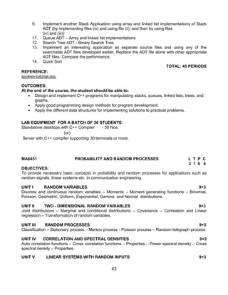 43
9. Implement another Stack Application using array and linked list implementations of Stack
ADT (by implementing files (iv) and using file (ii), and then by using files
(iv) and (iii))
11. Queue ADT – Array and linked list implementations
12. Search Tree ADT - Binary Search Tree
13. Implement an interesting application as separate source files and using any of the
searchable ADT files developed earlier. Replace the ADT file alone with other appropriate
ADT files. Compare the performance.
14. Quick Sort
TOTAL: 45 PERIODS
REFERENCE:
spoken-tutorial.org.
OUTCOMES:
At the end of the course, the student should be able to:
 Design and implement C++ programs for manipulating stacks, queues, linked lists, trees, and
graphs.
 Apply good programming design methods for program development.
 Apply the different data structures for implementing solutions to practical problems.
LAB EQUIPMENT FOR A BATCH OF 30 STUDENTS:
Standalone desktops with C++ Compiler - 30 Nos.
(or)
Server with C++ compiler supporting 30 terminals or more.
MA6451 PROBABILITY AND RANDOM PROCESSES L T P C
3 1 0 4
OBJECTIVES:
To provide necessary basic concepts in probability and random processes for applications such as
random signals, linear systems etc in communication engineering.
UNIT I RANDOM VARIABLES 9+3
Discrete and continuous random variables – Moments – Moment generating functions – Binomial,
Poisson, Geometric, Uniform, Exponential, Gamma and Normal distributions.
UNIT II TWO - DIMENSIONAL RANDOM VARIABLES 9+3
Joint distributions – Marginal and conditional distributions – Covariance – Correlation and Linear
regression – Transformation of random variables.
UNIT III RANDOM PROCESSES 9+3
Classification – Stationary process – Markov process - Poisson process – Random telegraph process.
UNIT IV CORRELATION AND SPECTRAL DENSITIES 9+3
Auto correlation functions – Cross correlation functions – Properties – Power spectral density – Cross
spectral density – Properties.
UNIT V LINEAR SYSTEMS WITH RANDOM INPUTS 9+3
 