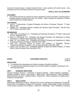 44
Linear time invariant system – System transfer function – Linear systems with random inputs – Auto
correlation and Cross correlation functions of input and output.
TOTAL (L:45+T:15): 60 PERIODS
OUTCOMES:
 The students will have an exposure of various distribution functions and help in acquiring skills in
handling situations involving more than one variable. Able to analyze the response of random
inputs to linear time invariant systems.
TEXT BOOKS:
1. Ibe.O.C., “Fundamentals of Applied Probability and Random Processes", Elsevier, 1st
Indian
Reprint, 2007.
2. Peebles. P.Z., "Probability, Random Variables and Random Signal Principles", Tata Mc Graw
Hill, 4th
Edition, New Delhi, 2002.
REFERENCES:
1. Yates. R.D. and Goodman. D.J., "Probability and Stochastic Processes", 2nd
Edition, Wiley India
Pvt. Ltd., Bangalore, 2012.
2. Stark. H., and Woods. J.W., "Probability and Random Processes with Applications to Signal
Processing", 3rd
Edition,Pearson Education, Asia, 2002.
3. Miller. S.L. and Childers. D.G., "Probability and Random Processes with Applications to Signal
Processing and Communications", Academic Press, 2004.
4. Hwei Hsu, "Schaum‟s Outline of Theory and Problems of Probability, Random
Variables and Random Processes", Tata Mc Graw Hill Edition, New Delhi, 2004.
5. Cooper. G.R., Mc Gillem. C.D., "Probabilistic Methods of Signal and System Analysis", 3rd
Indian
Edition, Oxford University Press, New Delhi, 2012.
EC6401 ELECTRONIC CIRCUITS II L T P C
3 0 0 3
OBJECTIVES:
 To understand the advantages and method of analysis of feedback amplifiers.
 To understand the analysis and design of LC and RC oscillators, amplifiers, multivibrators, and
time base generators.
UNIT I FEEDBACK AMPLIFIERS 9
General Feedback Structure – Properties of negative feedback – Basic Feedback Topologies –
Feedback amplifiers – Series – Shunt, Series – Series, Shunt – Shunt and Shunt – Series Feedback –
Determining the Loop Gain – Stability Problem – Nyquist Plot – Effect of feedback on amplifier poles –
Frequency Compensation.
UNIT II OSCILLATORS 9
Classification, Barkhausen Criterion - Mechanism for start of oscillation and stabilization of amplitude,
General form of an Oscillator, Analysis of LC oscillators - Hartley, Colpitts,Clapp, Franklin, Armstrong,
Tuned collector oscillators, RC oscillators - phase shift –Wienbridge - Twin-T Oscillators, Frequency
 