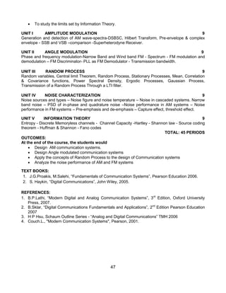 47
 To study the limits set by Information Theory.
UNIT I AMPLITUDE MODULATION 9
Generation and detection of AM wave-spectra-DSBSC, Hilbert Transform, Pre-envelope & complex
envelope - SSB and VSB –comparison -Superheterodyne Receiver.
UNIT II ANGLE MODULATION 9
Phase and frequency modulation-Narrow Band and Wind band FM - Spectrum - FM modulation and
demodulation – FM Discriminator- PLL as FM Demodulator - Transmission bandwidth.
UNIT III RANDOM PROCESS 9
Random variables, Central limit Theorem, Random Process, Stationary Processes, Mean, Correlation
& Covariance functions, Power Spectral Density, Ergodic Processes, Gaussian Process,
Transmission of a Random Process Through a LTI filter.
UNIT IV NOISE CHARACTERIZATION 9
Noise sources and types – Noise figure and noise temperature – Noise in cascaded systems. Narrow
band noise – PSD of in-phase and quadrature noise –Noise performance in AM systems – Noise
performance in FM systems – Pre-emphasis and de-emphasis – Capture effect, threshold effect.
UNIT V INFORMATION THEORY 9
Entropy - Discrete Memoryless channels - Channel Capacity -Hartley - Shannon law - Source coding
theorem - Huffman & Shannon - Fano codes
TOTAL: 45 PERIODS
OUTCOMES:
At the end of the course, the students would
 Design AM communication systems.
 Design Angle modulated communication systems
 Apply the concepts of Random Process to the design of Communication systems
 Analyze the noise performance of AM and FM systems
TEXT BOOKS:
1. J.G.Proakis, M.Salehi, “Fundamentals of Communication Systems”, Pearson Education 2006.
2. S. Haykin, “Digital Communications”, John Wiley, 2005.
REFERENCES:
1. B.P.Lathi, “Modern Digital and Analog Communication Systems”, 3rd
Edition, Oxford University
Press, 2007.
2. B.Sklar, “Digital Communications Fundamentals and Applications”, 2nd
Edition Pearson Education
2007
3. H P Hsu, Schaum Outline Series - “Analog and Digital Communications” TMH 2006
4. Couch.L., "Modern Communication Systems", Pearson, 2001.
 