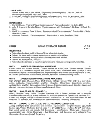 49
TEXT BOOKS:
1. William H Hayt and Jr John A Buck, “Engineering Electromagnetics” , Tata Mc Graw-Hill
Publishing Company Ltd, New Delhi, 2008
2. Sadiku MH, “Principles of Electromagnetics”, Oxford University Press Inc, New Delhi, 2009
REFERENCES:
1. David K Cheng, “Field and Wave Electromagnetics”, Pearson Education Inc, Delhi, 2004
2. John D Kraus and Daniel A Fleisch, “Electromagnetics with Applications”, Mc Graw Hill Book Co,
2005
3. Karl E Longman and Sava V Savov, “Fundamentals of Electromagnetics”, Prentice Hall of India,
New Delhi, 2006
4. Ashutosh Pramanic, “Electromagnetism”, Prentice Hall of India , New Delhi, 2006
EC6404 LINEAR INTEGRATED CIRCUITS L T P C
3 0 0 3
OBJECTIVES:
 To introduce the basic building blocks of linear integrated circuits.
 To learn the linear and non-linear applications of operational amplifiers.
 To introduce the theory and applications of analog multipliers and PLL.
 To learn the theory of ADC and DAC.
 To introduce the concepts of waveform generation and introduce some special function ICs.
UNIT I BASICS OF OPERATIONAL AMPLIFIERS 9
Current mirror and current sources, Current sources as active loads, Voltage sources, Voltage
References, BJT Differential amplifier with active loads, Basic information about op-amps – Ideal
Operational Amplifier - General operational amplifier stages -and internal circuit diagrams of IC 741,
DC and AC performance characteristics, slew rate, Open and closed loop configurations.
UNIT II APPLICATIONS OF OPERATIONAL AMPLIFIERS 9
Sign Changer, Scale Changer, Phase Shift Circuits, Voltage Follower, V-to-I and I-to-V converters,
adder, subtractor, Instrumentation amplifier, Integrator, Differentiator, Logarithmic amplifier,
Antilogarithmic amplifier, Comparators, Schmitt trigger, Precision rectifier, peak detector, clipper and
clamper, Low-pass, high-pass and band-pass Butterworth filters.
UNIT III ANALOG MULTIPLIER AND PLL 9
Analog Multiplier using Emitter Coupled Transistor Pair - Gilbert Multiplier cell – Variable
transconductance technique, analog multiplier ICs and their applications, Operation of the basic PLL,
Closed loop analysis, Voltage controlled oscillator, Monolithic PLL IC 565, application of PLL for AM
detection, FM detection, FSK modulation and demodulation and Frequency synthesizing.
UNIT IV ANALOG TO DIGITAL AND DIGITAL TO ANALOG CONVERTERS 9
Analog and Digital Data Conversions, D/A converter – specifications - weighted resistor type, R-2R
Ladder type, Voltage Mode and Current-Mode R 2R Ladder types - switches for D/A converters,
high speed sample-and-hold circuits, A/D Converters – specifications - Flash type - Successive
Approximation type - Single Slope type – Dual Slope type - A/D Converter using Voltage-to-Time
Conversion - Over-sampling A/D Converters.
 