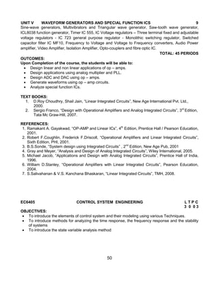 50
UNIT V WAVEFORM GENERATORS AND SPECIAL FUNCTION ICS 9
Sine-wave generators, Multivibrators and Triangular wave generator, Saw-tooth wave generator,
ICL8038 function generator, Timer IC 555, IC Voltage regulators – Three terminal fixed and adjustable
voltage regulators - IC 723 general purpose regulator - Monolithic switching regulator, Switched
capacitor filter IC MF10, Frequency to Voltage and Voltage to Frequency converters, Audio Power
amplifier, Video Amplifier, Isolation Amplifier, Opto-couplers and fibre optic IC.
TOTAL: 45 PERIODS
OUTCOMES:
Upon Completion of the course, the students will be able to:
 Design linear and non linear applications of op – amps.
 Design applications using analog multiplier and PLL.
 Design ADC and DAC using op – amps.
 Generate waveforms using op – amp circuits.
 Analyze special function ICs.
TEXT BOOKS:
1. D.Roy Choudhry, Shail Jain, “Linear Integrated Circuits”, New Age International Pvt. Ltd.,
2000.
2. Sergio Franco, “Design with Operational Amplifiers and Analog Integrated Circuits”, 3rd
Edition,
Tata Mc Graw-Hill, 2007.
REFERENCES:
1. Ramakant A. Gayakwad, “OP-AMP and Linear ICs”, 4th
Edition, Prentice Hall / Pearson Education,
2001.
2. Robert F.Coughlin, Frederick F.Driscoll, “Operational Amplifiers and Linear Integrated Circuits”,
Sixth Edition, PHI, 2001.
3. B.S.Sonde, “System design using Integrated Circuits” , 2nd
Edition, New Age Pub, 2001
4. Gray and Meyer, “Analysis and Design of Analog Integrated Circuits”, Wiley International, 2005.
5. Michael Jacob, “Applications and Design with Analog Integrated Circuits”, Prentice Hall of India,
1996.
6. William D.Stanley, “Operational Amplifiers with Linear Integrated Circuits”, Pearson Education,
2004.
7. S.Salivahanan & V.S. Kanchana Bhaskaran, “Linear Integrated Circuits”, TMH, 2008.
EC6405 CONTROL SYSTEM ENGINEERING L T P C
3 0 0 3
OBJECTIVES:
 To introduce the elements of control system and their modeling using various Techniques.
 To introduce methods for analyzing the time response, the frequency response and the stability
of systems
 To introduce the state variable analysis method
 