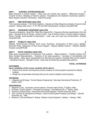 51
UNIT I CONTROL SYSTEM MODELING 9
Basic Elements of Control System – Open loop and Closed loop systems - Differential equation -
Transfer function, Modeling of Electric systems, Translational and rotational mechanical systems -
Block diagram reduction Techniques - Signal flow graph
UNIT II TIME RESPONSE ANALYSIS 9
Time response analysis - First Order Systems - Impulse and Step Response analysis of second order
systems - Steady state errors – P, PI, PD and PID Compensation, Analysis using MATLAB
UNIT III FREQUENCY RESPONSE ANALYSIS 9
Frequency Response - Bode Plot, Polar Plot, Nyquist Plot - Frequency Domain specifications from the
plots - Constant M and N Circles - Nichol‟s Chart - Use of Nichol‟s Chart in Control System Analysis.
Series, Parallel, series-parallel Compensators - Lead, Lag, and Lead Lag Compensators, Analysis
using MATLAB.
UNIT IV STABILITY ANALYSIS 9
Stability, Routh-Hurwitz Criterion, Root Locus Technique, Construction of Root Locus, Stability,
Dominant Poles, Application of Root Locus Diagram - Nyquist Stability Criterion - Relative Stability,
Analysis using MATLAB
UNIT V STATE VARIABLE ANALYSIS 9
State space representation of Continuous Time systems – State equations – Transfer function from
State Variable Representation – Solutions of the state equations - Concepts of Controllability and
Observability – State space representation for Discrete time systems. Sampled Data control systems
– Sampling Theorem – Sampler & Hold – Open loop & Closed loop sampled data systems.
TOTAL: 45 PERIODS
OUTCOMES:
Upon completion of the course, students will be able to:
 Perform time domain and frequency domain analysis of control systems required for stability
analysis.
 Design the compensation technique that can be used to stabilize control systems.
TEXTBOOK:
1. J.Nagrath and M.Gopal, “Control System Engineering”, New Age International Publishers, 5th
Edition, 2007.
REFERENCES:
1. Benjamin.C.Kuo, “Automatic control systems”, Prentice Hall of India, 7th
Edition,1995.
2. M.Gopal, “Control System – Principles and Design”, Tata McGraw Hill, 2nd
Edition, 2002.
3. Schaum‟s Outline Series, “Feed back and Control Systems” Tata Mc Graw-Hill, 2007.
4. John J.D‟Azzo & Constantine H.Houpis, “Linear Control System Analysis and Design‟”, Tata Mc
Graw-Hill, Inc., 1995.
5. Richard C. Dorf and Robert H. Bishop, “Modern Control Systems”, Addison – Wesley, 1999.
 