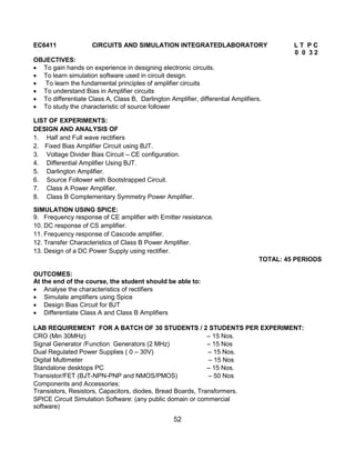 52
EC6411 CIRCUITS AND SIMULATION INTEGRATEDLABORATORY L T P C
0 0 3 2
OBJECTIVES:
 To gain hands on experience in designing electronic circuits.
 To learn simulation software used in circuit design.
 To learn the fundamental principles of amplifier circuits
 To understand Bias in Amplifier circuits
 To differentiate Class A, Class B, Darlington Amplifier, differential Amplifiers.
 To study the characteristic of source follower
LIST OF EXPERIMENTS:
DESIGN AND ANALYSIS OF
1. Half and Full wave rectifiers
2. Fixed Bias Amplifier Circuit using BJT.
3. Voltage Divider Bias Circuit – CE configuration.
4. Differential Amplifier Using BJT.
5. Darlington Amplifier.
6. Source Follower with Bootstrapped Circuit.
7. Class A Power Amplifier.
8. Class B Complementary Symmetry Power Amplifier.
SIMULATION USING SPICE:
9. Frequency response of CE amplifier with Emitter resistance.
10. DC response of CS amplifier.
11. Frequency response of Cascode amplifier.
12. Transfer Characteristics of Class B Power Amplifier.
13. Design of a DC Power Supply using rectifier.
TOTAL: 45 PERIODS
OUTCOMES:
At the end of the course, the student should be able to:
 Analyse the characteristics of rectifiers
 Simulate amplifiers using Spice
 Design Bias Circuit for BJT
 Differentiate Class A and Class B Amplifiers
LAB REQUIREMENT FOR A BATCH OF 30 STUDENTS / 2 STUDENTS PER EXPERIMENT:
CRO (Min 30MHz) – 15 Nos.
Signal Generator /Function Generators (2 MHz) – 15 Nos
Dual Regulated Power Supplies ( 0 – 30V) – 15 Nos.
Digital Multimeter – 15 Nos
Standalone desktops PC – 15 Nos.
Transistor/FET (BJT-NPN-PNP and NMOS/PMOS) – 50 Nos
Components and Accessories:
Transistors, Resistors, Capacitors, diodes, Bread Boards, Transformers.
SPICE Circuit Simulation Software: (any public domain or commercial
software)
 