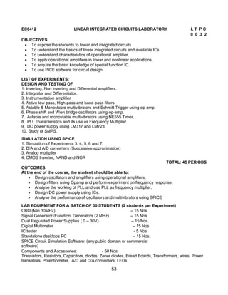53
EC6412 LINEAR INTEGRATED CIRCUITS LABORATORY L T P C
0 0 3 2
OBJECTIVES:
 To expose the students to linear and integrated circuits
 To understand the basics of linear integrated circuits and available ICs
 To understand characteristics of operational amplifier.
 To apply operational amplifiers in linear and nonlinear applications.
 To acquire the basic knowledge of special function IC.
 To use PICE software for circuit design
LIST OF EXPERIMENTS:
DESIGN AND TESTING OF
1. Inverting, Non inverting and Differential amplifiers.
2. Integrator and Differentiator.
3. Instrumentation amplifier
4. Active low-pass, High-pass and band-pass filters.
5. Astable & Monostable multivibrators and Schmitt Trigger using op-amp.
6. Phase shift and Wien bridge oscillators using op-amp.
7. Astable and monostable multivibrators using NE555 Timer.
8. PLL characteristics and its use as Frequency Multiplier.
9. DC power supply using LM317 and LM723.
10. Study of SMPS.
SIMULATION USING SPICE
1. Simulation of Experiments 3, 4, 5, 6 and 7.
2. D/A and A/D converters (Successive approximation)
3. Analog multiplier
4. CMOS Inverter, NAND and NOR
TOTAL: 45 PERIODS
OUTCOMES:
At the end of the course, the student should be able to:
 Design oscillators and amplifiers using operational amplifiers.
 Design filters using Opamp and perform experiment on frequency response.
 Analyse the working of PLL and use PLL as frequency multiplier.
 Design DC power supply using ICs.
 Analyse the performance of oscillators and multivibrators using SPICE
LAB EQUIPMENT FOR A BATCH OF 30 STUDENTS (2 students per Experiment)
CRO (Min 30MHz) – 15 Nos.
Signal Generator /Function Generators (2 MHz) – 15 Nos
Dual Regulated Power Supplies ( 0 – 30V) – 15 Nos.
Digital Multimeter – 15 Nos
IC tester - 5 Nos
Standalone desktops PC – 15 Nos.
SPICE Circuit Simulation Software: (any public domain or commercial
software)
Components and Accessories: - 50 Nos
Transistors, Resistors, Capacitors, diodes, Zener diodes, Bread Boards, Transformers, wires, Power
transistors, Potentiometer, A/D and D/A convertors, LEDs
 