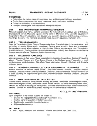 58
EC6503 TRANSMISSION LINES AND WAVE GUIDES L T P C
3 1 0 4
OBJECTIVES:
 To introduce the various types of transmission lines and to discuss the losses associated.
 To give thorough understanding about impedance transformation and matching.
 To use the Smith chart in problem solving.
 To impart knowledge on filter theories and waveguide theories
UNIT I TIME VARRYING FIELDS AND MAXWELL’S EQUTIONS 9
Motional Electromotive Force, General Expression for motional EMF, Faraday‟s Law of Induction,
Displacement current, Maxwell‟s equation in the point or differential form, Maxwell‟s equations in
Integral form, Maxwell‟s equations from Gauss‟s Law, Maxwell‟s equations and Boundary conditions,
Poynting‟s theorem, Time harmonic (sinusoidal) fields, Maxwell‟s equations in phasor form.
UNIT II TRANSMISSION LINES 9
Need for Transmission Lines, Types of Transmission lines, Characterization in terms of primary and
secondary constants, Characteristic impedance, General wave equation, Loss less propagation,
Propagation constant, Wave reflection at discontinuities, Voltage standing wave ratio, Transmission
line of finite length, The Smith Chart, Smith Chart calculations for lossy lines, Impedance matching by
Quarter wave transformer, Single and double stub matching.
UNIT III THE UNIFORM PLANE WAVE 9
Wave propagation in free space, Wave propagation in dielectrics, Forward and Backward Travelling
Wave, Poynting Theorem and Wave Power, Energy of the Radiated wave, Propagation in good
conductors and good dielectrics, Skin effect, Wave polarization, Linearly, Elliptically and Circularly
polarized waves,
UNIT IV TRANSMISSION AND REFLECTION OF PLANE WAVES AT BOUNDARIES 9
Normal incidence of Uniform Plane waves: Conductor-Conductor interface, Dielectric-Dielectric
interface, Dielectric-perfect Conductor interface, Dielectric-Conductor interface. Oblique incidence on
a plane boundary for perpendicular polarization, Dielectric-Dielectric interface, Dielectric-Conductor
interface.
UNIT V WAVE GUIDES AND CAVITY RESONATORS 9
General Wave behaviours along uniform Guiding structures, Transverse Electromagnetic waves,
Transverse Magnetic waves, Transverse Electric waves, TM and TE waves between parallel plates,
TM and TE waves in Rectangular wave guides, Bessel‟s differential equation and Bessel function,
TM and TE waves in Circular wave guides, Rectangular and circular cavity Resonators.
TOTAL (L:45+T:15): 60 PERIODS .
OUTCOMES:
Upon completion of the course, students will be able to:
 Discuss the propagation of signals through transmission lines.
 Analyze signal propagation at Radio frequencies.
 Explain radio propagation in guided systems.
 Utilize cavity resonators.
TEXT BOOK:
1. John D Ryder, “Networks lines and fields”, Prentice Hall of India, New Delhi, 2005
 