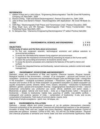 59
REFERENCES:
1. William H Hayt and Jr John A Buck, “Engineering Electromagnetics” Tata Mc Graw-Hill Publishing
Company Ltd, New Delhi, 2008
2. David K Cheng, “Field and Wave Electromagnetics”, Pearson Education Inc, Delhi, 2004
3. John D Kraus and Daniel A Fleisch, “Electromagnetics with Applications”, Mc Graw Hill Book Co,
2005
4. GSN Raju, “Electromagnetic Field Theory and Transmission Lines”, Pearson Education, 2005
5. Bhag Singh Guru and HR Hiziroglu, “Electromagnetic Field Theory Fundamentals”, Vikas
Publishing House, New Delhi, 2001.
6. N. Narayana Rao, “ Elements of Engineering Electromagnetics” 6th
edition Prentice Hall,2004
GE6351 ENVIRONMENTAL SCIENCE AND ENGINEERING L T P C
3 0 0 3
OBJECTIVES:
To the study of nature and the facts about environment.
 To find and implement scientific, technological, economic and political solutions to
environmental problems.
 To study the interrelationship between living organism and environment.
 To appreciate the importance of environment by assessing its impact on the human world;
envision the surrounding environment, its functions and its value.
 To study the dynamic processes and understand the features of the earth‟s interior and
surface.
 To study the integrated themes and biodiversity, natural resources, pollution control and waste
management.
UNIT I ENVIRONMENT, ECOSYSTEMS AND BIODIVERSITY 12
Definition, scope and importance of Risk and hazards; Chemical hazards, Physical hazards,
Biological hazards in the environment – concept of an ecosystem – structure and function of an
ecosystem – producers, consumers and decomposers-Oxygen cycle and Nitrogen cycle – energy flow
in the ecosystem – ecological succession processes – Introduction, types, characteristic features,
structure and function of the (a) forest ecosystem (b) grassland ecosystem (c) desert ecosystem (d)
aquatic ecosystems (ponds, streams, lakes, rivers, oceans, estuaries) – Introduction to biodiversity
definition: genetic, species and ecosystem diversity – biogeographical classification of India – value of
biodiversity: consumptive use, productive use, social, ethical, aesthetic and option values –
Biodiversity at global, national and local levels – India as a mega-diversity nation – hot-spots of
biodiversity – threats to biodiversity: habitat loss, poaching of wildlife, man-wildlife conflicts –
endangered and endemic species of India – conservation of biodiversity: In-situ and ex-situ
conservation of biodiversity. Field study of common plants, insects, birds
Field study of simple ecosystems – pond, river, hill slopes, etc.
UNIT II ENVIRONMENTAL POLLUTION 10
Definition – causes, effects and control measures of: (a) Air pollution (Atmospheric chemistry-
Chemical composition of the atmosphere; Chemical and photochemical reactions in the atmosphere -
formation of smog, PAN, acid rain, oxygen and ozone chemistry;- Mitigation procedures- Control of
particulate and gaseous emission, Control of SO2, NOX, CO and HC) (b) Water pollution : Physical
and chemical properties of terrestrial and marine water and their environmental significance; Water
 