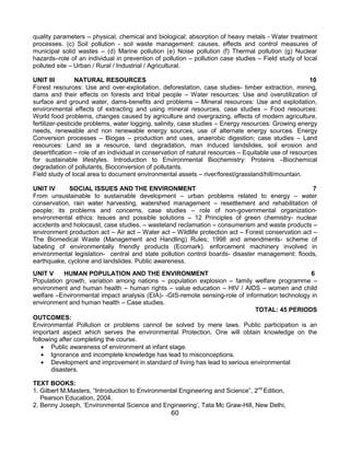 60
quality parameters – physical, chemical and biological; absorption of heavy metals - Water treatment
processes. (c) Soil pollution - soil waste management: causes, effects and control measures of
municipal solid wastes – (d) Marine pollution (e) Noise pollution (f) Thermal pollution (g) Nuclear
hazards–role of an individual in prevention of pollution – pollution case studies – Field study of local
polluted site – Urban / Rural / Industrial / Agricultural.
UNIT III NATURAL RESOURCES 10
Forest resources: Use and over-exploitation, deforestation, case studies- timber extraction, mining,
dams and their effects on forests and tribal people – Water resources: Use and overutilization of
surface and ground water, dams-benefits and problems – Mineral resources: Use and exploitation,
environmental effects of extracting and using mineral resources, case studies – Food resources:
World food problems, changes caused by agriculture and overgrazing, effects of modern agriculture,
fertilizer-pesticide problems, water logging, salinity, case studies – Energy resources: Growing energy
needs, renewable and non renewable energy sources, use of alternate energy sources. Energy
Conversion processes – Biogas – production and uses, anaerobic digestion; case studies – Land
resources: Land as a resource, land degradation, man induced landslides, soil erosion and
desertification – role of an individual in conservation of natural resources – Equitable use of resources
for sustainable lifestyles. Introduction to Environmental Biochemistry: Proteins –Biochemical
degradation of pollutants, Bioconversion of pollutants.
Field study of local area to document environmental assets – river/forest/grassland/hill/mountain.
UNIT IV SOCIAL ISSUES AND THE ENVIRONMENT 7
From unsustainable to sustainable development – urban problems related to energy – water
conservation, rain water harvesting, watershed management – resettlement and rehabilitation of
people; its problems and concerns, case studies – role of non-governmental organization-
environmental ethics: Issues and possible solutions – 12 Principles of green chemistry- nuclear
accidents and holocaust, case studies. – wasteland reclamation – consumerism and waste products –
environment production act – Air act – Water act – Wildlife protection act – Forest conservation act –
The Biomedical Waste (Management and Handling) Rules; 1998 and amendments- scheme of
labeling of environmentally friendly products (Ecomark). enforcement machinery involved in
environmental legislation- central and state pollution control boards- disaster management: floods,
earthquake, cyclone and landslides. Public awareness.
UNIT V HUMAN POPULATION AND THE ENVIRONMENT 6
Population growth, variation among nations – population explosion – family welfare programme –
environment and human health – human rights – value education – HIV / AIDS – women and child
welfare –Environmental impact analysis (EIA)- -GIS-remote sensing-role of information technology in
environment and human health – Case studies.
TOTAL: 45 PERIODS
OUTCOMES:
Environmental Pollution or problems cannot be solved by mere laws. Public participation is an
important aspect which serves the environmental Protection. One will obtain knowledge on the
following after completing the course.
 Public awareness of environment at infant stage.
 Ignorance and incomplete knowledge has lead to misconceptions.
 Development and improvement in standard of living has lead to serious environmental
disasters.
TEXT BOOKS:
1. Gilbert M.Masters, “Introduction to Environmental Engineering and Science”, 2nd
Edition,
Pearson Education, 2004.
2. Benny Joseph, „Environmental Science and Engineering‟, Tata Mc Graw-Hill, New Delhi,
 