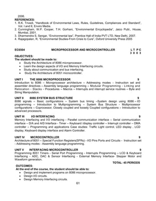 61
2006.
REFERENCES:
1. R.K. Trivedi, “Handbook of Environmental Laws, Rules, Guidelines, Compliances and Standard”,
Vol. I and II, Enviro Media.
2. Cunningham, W.P. Cooper, T.H. Gorhani, “Environmental Encyclopedia”, Jaico Publ., House,
Mumbai, 2001.
3. Dharmendra S. Sengar, “Environmental law”, Prentice Hall of India PVT LTD, New Delhi, 2007.
4. Rajagopalan, R, “Environmental Studies-From Crisis to Cure”, Oxford University Press 2005
EC6504 MICROPROCESSOR AND MICROCONTROLLER L T P C
3 0 0 3
OBJECTIVES:
The student should be made to:
 Study the Architecture of 8086 microprocessor.
 Learn the design aspects of I/O and Memory Interfacing circuits.
 Study about communication and bus interfacing.
 Study the Architecture of 8051 microcontroller.
UNIT I THE 8086 MICROPROCESSOR 9
Introduction to 8086 – Microprocessor architecture – Addressing modes - Instruction set and
assembler directives – Assembly language programming – Modular Programming - Linking and
Relocation - Stacks - Procedures – Macros – Interrupts and interrupt service routines – Byte and
String Manipulation.
UNIT II 8086 SYSTEM BUS STRUCTURE 9
8086 signals – Basic configurations – System bus timing –System design using 8086 – IO
programming – Introduction to Multiprogramming – System Bus Structure - Multiprocessor
configurations – Coprocessor, Closely coupled and loosely Coupled configurations – Introduction to
advanced processors.
UNIT III I/O INTERFACING 9
Memory Interfacing and I/O interfacing - Parallel communication interface – Serial communication
interface – D/A and A/D Interface - Timer – Keyboard /display controller – Interrupt controller – DMA
controller – Programming and applications Case studies: Traffic Light control, LED display , LCD
display, Keyboard display interface and Alarm Controller.
UNIT IV MICROCONTROLLER 9
Architecture of 8051 – Special Function Registers(SFRs) - I/O Pins Ports and Circuits - Instruction set
- Addressing modes - Assembly language programming.
UNIT V INTERFACING MICROCONTROLLER 9
Programming 8051 Timers - Serial Port Programming - Interrupts Programming – LCD & Keyboard
Interfacing - ADC, DAC & Sensor Interfacing - External Memory Interface- Stepper Motor and
Waveform generation.
TOTAL: 45 PERIODS
OUTCOMES:
At the end of the course, the student should be able to:
 Design and implement programs on 8086 microprocessor.
 Design I/O circuits.
 Design Memory Interfacing circuits.
 