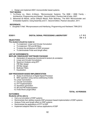 62
 Design and implement 8051 microcontroller based systems.
TEXT BOOKS:
1. Yu-Cheng Liu, Glenn A.Gibson, “Microcomputer Systems: The 8086 / 8088 Family -
Architecture, Programming and Design”, Second Edition, Prentice Hall of India, 2007.
2. Mohamed Ali Mazidi, Janice Gillispie Mazidi, Rolin McKinlay, “The 8051 Microcontroller and
Embedded Systems: Using Assembly and C”, Second Edition, Pearson education, 2011.
REFERENCE:
1. Doughlas V.Hall, “Microprocessors and Interfacing, Programming and Hardware”,TMH,2012
EC6511 DIGITAL SIGNAL PROCESSING LABORATORY L T P C
0 0 3 2
OBJECTIVES:
The student should be made to:
 To implement Linear and Circular Convolution
 To implement FIR and IIR filters
 To study the architecture of DSP processor
 To demonstrate Finite word length effect
LIST OF EXPERIMENTS:
MATLAB / EQUIVALENT SOFTWARE PACKAGE
1. Generation of sequences (functional & random) & correlation
2. Linear and Circular Convolutions
3. Spectrum Analysis using DFT
4. FIR filter design
5. IIR filter design
6. Multirate Filters
7. Equalization
DSP PROCESSOR BASED IMPLEMENTATION
8. Study of architecture of Digital Signal Processor
9. MAC operation using various addressing modes
10. Linear Convolution
11. Circular Convolution
12. FFT Implementation
13. Waveform generation
14. IIR and FIR Implementation
15. Finite Word Length Effect
TOTAL: 45 PERIODS
OUTCOMES:
Students will be able to
 Carry out simulation of DSP systems
 Demonstrate their abilities towards DSP processor based implementation of DSP systems
 Analyze Finite word length effect on DSP systems
 Demonstrate the applications of FFT to DSP
 Implement adaptive filters for various applications of DSP
 