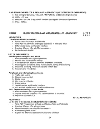 64
LAB REQUIREMENTS FOR A BATCH OF 30 STUDENTS (3 STUDENTS PER EXPERIMENT):
i) Kits for Signal Sampling, TDM, AM, FM, PCM, DM and Line Coding Schemes
ii) CROs – 15 Nos
iii) MATLAB / SCILAB or equivalent software package for simulation experiments
iv) PCs - 10 Nos
EC6513 MICROPROCESSOR AND MICROCONTROLLER LABORATORY L T P C
0 0 3 2
OBJECTIVES:
The student should be made to:
 Introduce ALP concepts and features
 Write ALP for arithmetic and logical operations in 8086 and 8051
 Differentiate Serial and Parallel Interface
 Interface different I/Os with Microprocessors
 Be familiar with MASM
LIST OF EXPERIMENTS:
8086 Programs using kits and MASM
1. Basic arithmetic and Logical operations
2. Move a data block without overlap
3. Code conversion, decimal arithmetic and Matrix operations.
4. Floating point operations, string manipulations, sorting and searching
5. Password checking, Print RAM size and system date
6. Counters and Time Delay
Peripherals and Interfacing Experiments
7. Traffic light control
8. Stepper motor control
9. Digital clock
10. Key board and Display
11. Printer status
12. Serial interface and Parallel interface
13. A/D and D/A interface and Waveform Generation
8051 Experiments using kits and MASM
14. Basic arithmetic and Logical operations
15. Square and Cube program, Find 2‟s complement of a number
16. Unpacked BCD to ASCII
TOTAL: 45 PERIODS
OUTCOMES:
At the end of the course, the student should be able to:
 Write ALP Programmes for fixed and Floating Point and Arithmetic
 Interface different I/Os with processor
 Generate waveforms using Microprocessors
 Execute Programs in 8051
 Explain the difference between simulator and Emulator
 