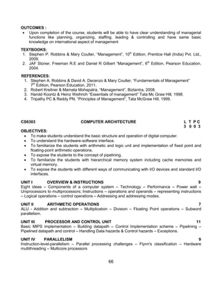 66
OUTCOMES :
 Upon completion of the course, students will be able to have clear understanding of managerial
functions like planning, organizing, staffing, leading & controlling and have same basic
knowledge on international aspect of management
TEXTBOOKS:
1. Stephen P. Robbins & Mary Coulter, “Management”, 10th
Edition, Prentice Hall (India) Pvt. Ltd.,
2009.
2. JAF Stoner, Freeman R.E and Daniel R Gilbert “Management”, 6th
Edition, Pearson Education,
2004.
REFERENCES:
1. Stephen A. Robbins & David A. Decenzo & Mary Coulter, “Fundamentals of Management”
7th
Edition, Pearson Education, 2011.
2. Robert Kreitner & Mamata Mohapatra, “Management”, Biztantra, 2008.
3. Harold Koontz & Heinz Weihrich “Essentials of management” Tata Mc Graw Hill, 1998.
4. Tripathy PC & Reddy PN, “Principles of Management”, Tata McGraw Hill, 1999.
CS6303 COMPUTER ARCHITECTURE L T P C
3 0 0 3
OBJECTIVES:
 To make students understand the basic structure and operation of digital computer.
 To understand the hardware-software interface.
 To familiarize the students with arithmetic and logic unit and implementation of fixed point and
floating-point arithmetic operations.
 To expose the students to the concept of pipelining.
 To familiarize the students with hierarchical memory system including cache memories and
virtual memory.
 To expose the students with different ways of communicating with I/O devices and standard I/O
interfaces.
UNIT I OVERVIEW & INSTRUCTIONS 9
Eight ideas – Components of a computer system – Technology – Performance – Power wall –
Uniprocessors to multiprocessors; Instructions – operations and operands – representing instructions
– Logical operations – control operations – Addressing and addressing modes.
UNIT II ARITHMETIC OPERATIONS 7
ALU - Addition and subtraction – Multiplication – Division – Floating Point operations – Subword
parallelism.
UNIT III PROCESSOR AND CONTROL UNIT 11
Basic MIPS implementation – Building datapath – Control Implementation scheme – Pipelining –
Pipelined datapath and control – Handling Data hazards & Control hazards – Exceptions.
UNIT IV PARALLELISM 9
Instruction-level-parallelism – Parallel processing challenges – Flynn's classification – Hardware
multithreading – Multicore processors
 