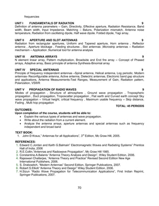 70
frequencies
UNIT I FUNDAMENTALS OF RADIATION 9
Definition of antenna parameters – Gain, Directivity, Effective aperture, Radiation Resistance, Band
width, Beam width, Input Impedance. Matching – Baluns, Polarization mismatch, Antenna noise
temperature, Radiation from oscillating dipole, Half wave dipole. Folded dipole, Yagi array.
UNIT II APERTURE AND SLOT ANTENNAS 9
Radiation from rectangular apertures, Uniform and Tapered aperture, Horn antenna , Reflector
antenna , Aperture blockage , Feeding structures , Slot antennas ,Microstrip antennas – Radiation
mechanism – Application ,Numerical tool for antenna analysis
UNIT III ANTENNA ARRAYS 9
N element linear array, Pattern multiplication, Broadside and End fire array – Concept of Phased
arrays, Adaptive array, Basic principle of antenna Synthesis-Binomial array
UNIT IV SPECIAL ANTENNAS 9
Principle of frequency independent antennas –Spiral antenna, Helical antenna, Log periodic. Modern
antennas- Reconfigurable antenna, Active antenna, Dielectric antennas, Electronic band gap structure
and applications, Antenna Measurements-Test Ranges, Measurement of Gain, Radiation pattern,
Polarization, VSWR
UNIT V PROPAGATION OF RADIO WAVES 9
Modes of propagation , Structure of atmosphere , Ground wave propagation , Tropospheric
propagation , Duct propagation, Troposcatter propagation , Flat earth and Curved earth concept Sky
wave propagation – Virtual height, critical frequency , Maximum usable frequency – Skip distance,
Fading , Multi hop propagation
TOTAL: 45 PERIODS
OUTCOMES:
Upon completion of the course, students will be able to:
 Explain the various types of antennas and wave propagation.
 Write about the radiation from a current element.
 Analyze the antenna arrays, aperture antennas and special antennas such as frequency
independent and broad band
TEXT BOOK:
1. John D Kraus,” Antennas for all Applications”, 3rd
Edition, Mc Graw Hill, 2005.
REFERENCES:
1. Edward C.Jordan and Keith G.Balmain” Electromagnetic Waves and Radiating Systems” Prentice
Hall of India, 2006
2. R.E.Collin,”Antennas and Radiowave Propagation”, Mc Graw Hill 1985.
3. Constantine.A.Balanis “Antenna Theory Analysis and Design”, Wiley Student Edition, 2006.
4. Rajeswari Chatterjee, “Antenna Theory and Practice” Revised Second Edition New Age
International Publishers, 2006.
5. S. Drabowitch, “Modern Antennas” Second Edition, Springer Publications, 2007.
6. Robert S.Elliott “Antenna Theory and Design” Wiley Student Edition, 2006.
7. H.Sizun “Radio Wave Propagation for Telecommunication Applications”, First Indian Reprint,
Springer Publications, 2007.
 