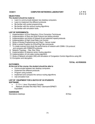 71
EC6611 COMPUTER NETWORKS LABORATORY L T P C
0 0 3 2
OBJECTIVES:
The student should be made to:
 Learn to communicate between two desktop computers.
 Learn to implement the different protocols
 Be familiar with socket programming.
 Be familiar with the various routing algorithms
 Be familiar with simulation tools.
LIST OF EXPERIMENTS:
1. Implementation of Error Detection / Error Correction Techniques
2. Implementation of Stop and Wait Protocol and sliding window
3. Implementation and study of Goback-N and selective repeat protocols
4. Implementation of High Level Data Link Control
5. Study of Socket Programming and Client – Server model
6. Write a socket Program for Echo/Ping/Talk commands.
7. To create scenario and study the performance of network with CSMA / CA protocol
and compare with CSMA/CD protocols.
8. Network Topology - Star, Bus, Ring
9. Implementation of distance vector routing algorithm
10. Implementation of Link state routing algorithm
11. Study of Network simulator (NS) and simulation of Congestion Control Algorithms using NS
12. Encryption and decryption.
TOTAL: 45 PERIODS
OUTCOMES:
At the end of the course, the student should be able to
 Communicate between two desktop computers.
 Implement the different protocols
 Program using sockets.
 Implement and compare the various routing algorithms
 Use simulation tool.
LIST OF EQUIPMENT FOR A BATCH OF 30 STUDENTS
SOFTWARE
 C / C++ / Java / Equivalent Compiler
 Network simulator like NS2/ NS3 / Glomosim/OPNET/ 30
Equivalent
HARDWARE
Standalone desktops 30 Nos
 
