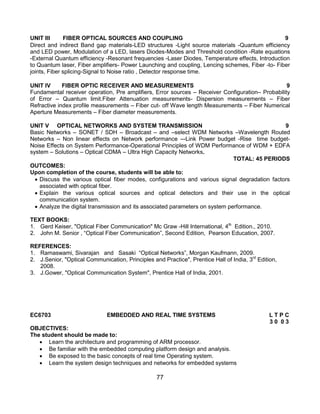 77
UNIT III FIBER OPTICAL SOURCES AND COUPLING 9
Direct and indirect Band gap materials-LED structures -Light source materials -Quantum efficiency
and LED power, Modulation of a LED, lasers Diodes-Modes and Threshold condition -Rate equations
-External Quantum efficiency -Resonant frequencies -Laser Diodes, Temperature effects, Introduction
to Quantum laser, Fiber amplifiers- Power Launching and coupling, Lencing schemes, Fiber -to- Fiber
joints, Fiber splicing-Signal to Noise ratio , Detector response time.
UNIT IV FIBER OPTIC RECEIVER AND MEASUREMENTS 9
Fundamental receiver operation, Pre amplifiers, Error sources – Receiver Configuration– Probability
of Error – Quantum limit.Fiber Attenuation measurements- Dispersion measurements – Fiber
Refractive index profile measurements – Fiber cut- off Wave length Measurements – Fiber Numerical
Aperture Measurements – Fiber diameter measurements.
UNIT V OPTICAL NETWORKS AND SYSTEM TRANSMISSION 9
Basic Networks – SONET / SDH – Broadcast – and –select WDM Networks –Wavelength Routed
Networks – Non linear effects on Network performance –-Link Power budget -Rise time budget-
Noise Effects on System Performance-Operational Principles of WDM Performance of WDM + EDFA
system – Solutions – Optical CDMA – Ultra High Capacity Networks.
TOTAL: 45 PERIODS
OUTCOMES:
Upon completion of the course, students will be able to:
 Discuss the various optical fiber modes, configurations and various signal degradation factors
associated with optical fiber.
 Explain the various optical sources and optical detectors and their use in the optical
communication system.
 Analyze the digital transmission and its associated parameters on system performance.
TEXT BOOKS:
1. Gerd Keiser, "Optical Fiber Communication" Mc Graw -Hill International, 4th
Edition., 2010.
2. John M. Senior , “Optical Fiber Communication”, Second Edition, Pearson Education, 2007.
REFERENCES:
1. Ramaswami, Sivarajan and Sasaki “Optical Networks”, Morgan Kaufmann, 2009.
2. J.Senior, "Optical Communication, Principles and Practice", Prentice Hall of India, 3rd
Edition,
2008.
3. J.Gower, "Optical Communication System", Prentice Hall of India, 2001.
EC6703 EMBEDDED AND REAL TIME SYSTEMS L T P C
3 0 0 3
OBJECTIVES:
The student should be made to:
 Learn the architecture and programming of ARM processor.
 Be familiar with the embedded computing platform design and analysis.
 Be exposed to the basic concepts of real time Operating system.
 Learn the system design techniques and networks for embedded systems
 