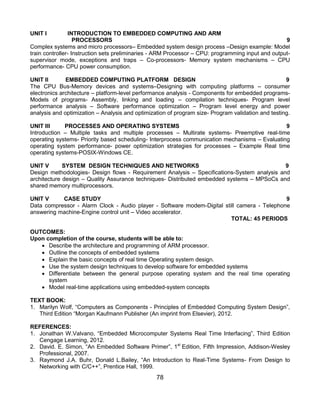78
UNIT I INTRODUCTION TO EMBEDDED COMPUTING AND ARM
PROCESSORS 9
Complex systems and micro processors– Embedded system design process –Design example: Model
train controller- Instruction sets preliminaries - ARM Processor – CPU: programming input and output-
supervisor mode, exceptions and traps – Co-processors- Memory system mechanisms – CPU
performance- CPU power consumption.
UNIT II EMBEDDED COMPUTING PLATFORM DESIGN 9
The CPU Bus-Memory devices and systems–Designing with computing platforms – consumer
electronics architecture – platform-level performance analysis - Components for embedded programs-
Models of programs- Assembly, linking and loading – compilation techniques- Program level
performance analysis – Software performance optimization – Program level energy and power
analysis and optimization – Analysis and optimization of program size- Program validation and testing.
UNIT III PROCESSES AND OPERATING SYSTEMS 9
Introduction – Multiple tasks and multiple processes – Multirate systems- Preemptive real-time
operating systems- Priority based scheduling- Interprocess communication mechanisms – Evaluating
operating system performance- power optimization strategies for processes – Example Real time
operating systems-POSIX-Windows CE.
UNIT V SYSTEM DESIGN TECHNIQUES AND NETWORKS 9
Design methodologies- Design flows - Requirement Analysis – Specifications-System analysis and
architecture design – Quality Assurance techniques- Distributed embedded systems – MPSoCs and
shared memory multiprocessors.
UNIT V CASE STUDY 9
Data compressor - Alarm Clock - Audio player - Software modem-Digital still camera - Telephone
answering machine-Engine control unit – Video accelerator.
TOTAL: 45 PERIODS
OUTCOMES:
Upon completion of the course, students will be able to:
 Describe the architecture and programming of ARM processor.
 Outline the concepts of embedded systems
 Explain the basic concepts of real time Operating system design.
 Use the system design techniques to develop software for embedded systems
 Differentiate between the general purpose operating system and the real time operating
system
 Model real-time applications using embedded-system concepts
TEXT BOOK:
1. Marilyn Wolf, “Computers as Components - Principles of Embedded Computing System Design”,
Third Edition “Morgan Kaufmann Publisher (An imprint from Elsevier), 2012.
REFERENCES:
1. Jonathan W.Valvano, “Embedded Microcomputer Systems Real Time Interfacing”, Third Edition
Cengage Learning, 2012.
2. David. E. Simon, “An Embedded Software Primer”, 1st
Edition, Fifth Impression, Addison-Wesley
Professional, 2007.
3. Raymond J.A. Buhr, Donald L.Bailey, “An Introduction to Real-Time Systems- From Design to
Networking with C/C++”, Prentice Hall, 1999.
 