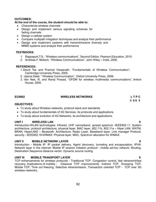 82
OUTCOMES:
At the end of the course, the student should be able to:
 Characterize wireless channels
 Design and implement various signaling schemes for
fading channels
 Design a cellular system
 Compare multipath mitigation techniques and analyze their performance
 Design and implement systems with transmit/receive diversity and
MIMO systems and analyze their performance
TEXTBOOKS:
1. Rappaport,T.S., “Wireless communications”, Second Edition, Pearson Education, 2010.
2. Andreas.F. Molisch, “Wireless Communications”, John Wiley – India, 2006.
REFERENCES:
1.David Tse and Pramod Viswanath, “Fundamentals of Wireless Communication”,
Cambridge University Press, 2005.
2. Upena Dalal, “ Wireless Communication”, Oxford University Press, 2009.
3. Van Nee, R. and Ramji Prasad, “OFDM for wireless multimedia communications”, Artech
House, 2000.
EC6802 WIRELESS NETWORKS L T P C
3 0 0 3
OBJECTIVES:
 To study about Wireless networks, protocol stack and standards.
 To study about fundamentals of 3G Services, its protocols and applications.
 To study about evolution of 4G Networks, its architecture and applications.
UNIT I WIRELESS LAN 9
Introduction-WLAN technologies: Infrared, UHF narrowband, spread spectrum -IEEE802.11: System
architecture, protocol architecture, physical layer, MAC layer, 802.11b, 802.11a – Hiper LAN: WATM,
BRAN, HiperLAN2 – Bluetooth: Architecture, Radio Layer, Baseband layer, Link manager Protocol,
security - IEEE802.16-WIMAX: Physical layer, MAC, Spectrum allocation for WIMAX
UNIT II MOBILE NETWORK LAYER 9
Introduction - Mobile IP: IP packet delivery, Agent discovery, tunneling and encapsulation, IPV6-
Network layer in the internet- Mobile IP session initiation protocol - mobile ad-hoc network: Routing,
Destination Sequence distance vector, Dynamic source routing
UNIT III MOBILE TRANSPORT LAYER 9
TCP enhancements for wireless protocols - Traditional TCP: Congestion control, fast retransmit/fast
recovery, Implications of mobility - Classical TCP improvements: Indirect TCP, Snooping TCP,
Mobile TCP, Time out freezing, Selective retransmission, Transaction oriented TCP - TCP over 3G
wireless networks.
 