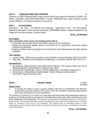 83
UNIT IV WIRELESS WIDE AREA NETWORK 9
Overview of UTMS Terrestrial Radio access network-UMTS Core network Architecture: 3G-MSC, 3G-
SGSN, 3G-GGSN, SMS-GMSC/SMS-IWMSC, Firewall, DNS/DHCP-High speed Downlink packet
access (HSDPA)- LTE network architecture and protocol.
UNIT V 4G NETWORKS 9
Introduction – 4G vision – 4G features and challenges - Applications of 4G – 4G Technologies:
Multicarrier Modulation, Smart antenna techniques, OFDM-MIMO systems, Adaptive Modulation and
coding with time slot scheduler, Cognitive Radio.
TOTAL: 45 PERIODS
OUTCOMES:
Upon completion of the course, the students will be able to
 Conversant with the latest 3G/4G and WiMAX networks and its architecture.
 Design and implement wireless network environment for any application using latest wireless
protocols and standards.
 Implement different type of applications for smart phones and mobile devices with latest network
strategies.
TEXT BOOKS:
1. Jochen Schiller, ”Mobile Communications”, Second Edition, Pearson Education 2012.(Unit I,II,III)
2. Vijay Garg , “Wireless Communications and networking”, First Edition, Elsevier 2007.(Unit IV,V)
REFERENCES:
1. Erik Dahlman, Stefan Parkvall, Johan Skold and Per Beming, "3G Evolution HSPA and LTE for
Mobile Broadband”, Second Edition, Academic Press, 2008.
2. Anurag Kumar, D.Manjunath, Joy kuri, “Wireless Networking”, First Edition, Elsevier 2011.
3. Simon Haykin , Michael Moher, David Koilpillai, “Modern Wireless Communications”,
First Edition, Pearson Education 2013
EC6811 PROJECT WORK L T P C
0 0 12 6
OBJECTIVES:
 To develop the ability to solve a specific problem right from its identification and literature
review till the successful solution of the same. To train the students in preparing project reports
and to face reviews and viva voce examination.
The students in a group of 3 to 4 works on a topic approved by the head of the department under the
guidance of a faculty member and prepares a comprehensive project report after completing the work
to the satisfaction of the supervisor. The progress of the project is evaluated based on a minimum of
three reviews. The review committee may be constituted by the Head of the Department. A project
report is required at the end of the semester. The project work is evaluated based on oral
presentation and the project report jointly by external and internal examiners constituted by the Head
of the Department.
TOTAL: 180 PERIODS
 