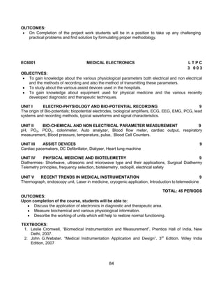 84
OUTCOMES:
 On Completion of the project work students will be in a position to take up any challenging
practical problems and find solution by formulating proper methodology.
EC6001 MEDICAL ELECTRONICS L T P C
3 0 0 3
OBJECTIVES:
 To gain knowledge about the various physiological parameters both electrical and non electrical
and the methods of recording and also the method of transmitting these parameters.
 To study about the various assist devices used in the hospitals.
 To gain knowledge about equipment used for physical medicine and the various recently
developed diagnostic and therapeutic techniques.
UNIT I ELECTRO-PHYSIOLOGY AND BIO-POTENTIAL RECORDING 9
The origin of Bio-potentials; biopotential electrodes, biological amplifiers, ECG, EEG, EMG, PCG, lead
systems and recording methods, typical waveforms and signal characteristics.
UNIT II BIO-CHEMICAL AND NON ELECTRICAL PARAMETER MEASUREMENT 9
pH, PO2, PCO2, colorimeter, Auto analyzer, Blood flow meter, cardiac output, respiratory
measurement, Blood pressure, temperature, pulse, Blood Cell Counters.
UNIT III ASSIST DEVICES 9
Cardiac pacemakers, DC Defibrillator, Dialyser, Heart lung machine
UNIT IV PHYSICAL MEDICINE AND BIOTELEMETRY 9
Diathermies- Shortwave, ultrasonic and microwave type and their applications, Surgical Diathermy
Telemetry principles, frequency selection, biotelemetry, radiopill, electrical safety
UNIT V RECENT TRENDS IN MEDICAL INSTRUMENTATION 9
Thermograph, endoscopy unit, Laser in medicine, cryogenic application, Introduction to telemedicine
TOTAL: 45 PERIODS
OUTCOMES:
Upon completion of the course, students will be able to:
 Discuss the application of electronics in diagnostic and therapeutic area.
 Measure biochemical and various physiological information.
 Describe the working of units which will help to restore normal functioning.
TEXTBOOKS:
1. Leslie Cromwell, “Biomedical Instrumentation and Measurement”, Prentice Hall of India, New
Delhi, 2007.
2. John G.Webster, “Medical Instrumentation Application and Design”, 3rd
Edition, Wiley India
Edition, 2007
 