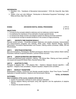 85
REFERENCES:
1. Khandpur, R.S., “Handbook of Biomedical Instrumentation”, TATA Mc Graw-Hill, New Delhi,
2003.
2. Joseph J.Carr and John M.Brown, “Introduction to Biomedical Equipment Technology”, John
Wiley and Sons, New York, 2004.
EC6002 ADVANCED DIGITAL SIGNAL PROCESSING L T P C
3 0 0 3
OBJECTIVES:
 To bring out the concepts related to stationary and non-stationary random signals
 To emphasize the importance of true estimation of power spectral density
 To introduce the design of linear and adaptive systems for filtering and linear prediction
 To introduce the concept of wavelet transforms in the context of image processing
UNIT I DISCRETE-TIME RANDOM SIGNALS 9
Discrete random process – Ensemble averages, Stationary and ergodic processes, Autocorrelation
and Autocovariance properties and matrices, White noise, Power Spectral Density, Spectral
Factorization, Innovations Representation and Process, Filtering random processes, ARMA, AR and
MA processes.
UNIT II SPECTRUM ESTIMATION 9
Bias and Consistency, Periodogram, Modified periodogram, Blackman-Tukey method, Welch method,
Parametric methods of spectral estimation, Levinson-Durbin recursion
UNIT III LINEAR ESTIMATION AND PREDICTION 9
Forward and Backward linear prediction, Filtering - FIR Wiener filter- Filtering and linear prediction,
non-causal and causal IIR Wiener filters, Discrete Kalman filter.
UNIT IV ADAPTIVE FILTERS 9
Principles of adaptive filter – FIR adaptive filter – Newton‟s Steepest descent algorithm – LMS
algorithm – Adaptive noise cancellation, Adaptive equalizer, Adaptive echo cancellers.
UNIT V WAVELET TRANSFORM 9
Multiresolution analysis, Continuous and discrete wavelet transform, Short Time Fourier Transform,
Application of wavelet transform, Cepstrum and Homomorphic filtering.
TOTAL: 45 PERIODS
OUTCOMES:
Upon completion of the course, students will be able to:
 Explain the parametric methods for power spectrum estimation.
 Discuss adaptive filtering techniques using LMS algorithm and the applications of adaptive
filtering.
 Analyze the wavelet transforms.
 