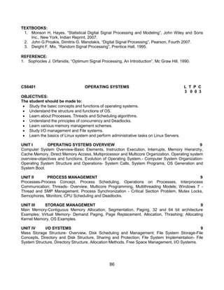 86
TEXTBOOKS:
1. Monson H, Hayes, “Statistical Digital Signal Processing and Modeling”, John Wiley and Sons
Inc., New York, Indian Reprint, 2007.
2. John G.Proakis, Dimitris G. Manolakis, “Digital Signal Processing”, Pearson, Fourth 2007.
3. Dwight F. Mix, “Random Signal Processing”, Prentice Hall, 1995.
REFERENCE:
1. Sophocles J. Orfanidis, “Optimum Signal Processing, An Introduction”, Mc Graw Hill, 1990.
CS6401 OPERATING SYSTEMS L T P C
3 0 0 3
OBJECTIVES:
The student should be made to:
 Study the basic concepts and functions of operating systems.
 Understand the structure and functions of OS.
 Learn about Processes, Threads and Scheduling algorithms.
 Understand the principles of concurrency and Deadlocks.
 Learn various memory management schemes.
 Study I/O management and File systems.
 Learn the basics of Linux system and perform administrative tasks on Linux Servers.
UNIT I OPERATING SYSTEMS OVERVIEW 9
Computer System Overview-Basic Elements, Instruction Execution, Interrupts, Memory Hierarchy,
Cache Memory, Direct Memory Access, Multiprocessor and Multicore Organization. Operating system
overview-objectives and functions, Evolution of Operating System.- Computer System Organization-
Operating System Structure and Operations- System Calls, System Programs, OS Generation and
System Boot.
UNIT II PROCESS MANAGEMENT 9
Processes-Process Concept, Process Scheduling, Operations on Processes, Interprocess
Communication; Threads- Overview, Multicore Programming, Multithreading Models; Windows 7 -
Thread and SMP Management. Process Synchronization - Critical Section Problem, Mutex Locks,
Semophores, Monitors; CPU Scheduling and Deadlocks.
UNIT III STORAGE MANAGEMENT 9
Main Memory-Contiguous Memory Allocation, Segmentation, Paging, 32 and 64 bit architecture
Examples; Virtual Memory- Demand Paging, Page Replacement, Allocation, Thrashing; Allocating
Kernel Memory, OS Examples.
UNIT IV I/O SYSTEMS 9
Mass Storage Structure- Overview, Disk Scheduling and Management; File System Storage-File
Concepts, Directory and Disk Structure, Sharing and Protection; File System Implementation- File
System Structure, Directory Structure, Allocation Methods, Free Space Management, I/O Systems.
 