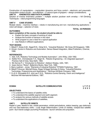88
Construction of manipulators – manipulator dynamics and force control – electronic and pneumatic
manipulator control circuits – end effectors – U various types of grippers – design considerations.
UNIT IV KINEMATICS AND PATH PLANNING 9
Solution of inverse kinematics problem – multiple solution jacobian work envelop – hill Climbing
Techniques – robot programming languages
UNIT V CASE STUDIES 9
Mutiple robots – machine interface – robots in manufacturing and non- manufacturing applications –
robot cell design – selection of robot.
TOTAL: 45 PERIODS
OUTCOMES:
Upon completion of the course, the student should be able to:
 Explain the basic concepts of working of robot
 Analyze the function of sensors in the robot
 Write program to use a robot for a typical application
 Use Robots in different applications
TEXT BOOKS:
1. Mikell P. Weiss G.M., Nagel R.N., Odraj N.G., “Industrial Robotics”, Mc Graw-Hill Singapore, 1996.
2. Ghosh, Control in Robotics and Automation: Sensor Based Integration, Allied Publishers, Chennai,
1998.
REFERENCES:
1. Deb. S.R.,“Robotics Technology and flexible Automation”, John Wiley, USA 1992.
2. Klafter R.D., Chimielewski T.A., Negin M., “Robotic Engineering – An integrated approach”,
Prentice Hall of India, New Delhi, 1994.
3. Mc Kerrow P.J. “Introduction to Robotics”, Addison Wesley, USA, 1991.
4. Issac Asimov “Robot”, Ballantine Books, New York, 1986.
5. Barry Leatham - Jones, "Elements of industrial Robotics" PITMAN Publishing, 1987.
6. Mikell P.Groover, Mitchell Weiss, Roger N.Nagel Nicholas G.Odrey, "Industrial Robotics
Technology, Programming and Applications ", McGraw Hill Book Company 1986.
7. Fu K.S. Gonzaleaz R.C. and Lee C.S.G., "Robotics Control Sensing, Vision and Intelligence"
McGraw Hill International Editions, 1987.
EC6004 SATELLITE COMMUNICATION L T P C
3 0 0 3
OBJECTIVES:
 To understand the basics of satellite orbits.
 To understand the satellite segment and earth segment.
 To analyze the various methods of satellite access.
 To understand the applications of satellites.
UNIT I SATELLITE ORBITS 9
Kepler‟s Laws, Newton‟s law, orbital parameters, orbital perturbations, station keeping, geo stationary
and non Geo-stationary orbits – Look Angle Determination- Limits of visibility –eclipse-Sub satellite
point –Sun transit outage-Launching Procedures - launch vehicles and propulsion.
 