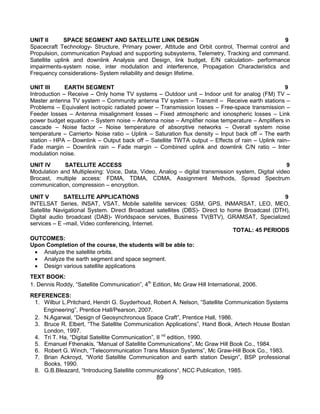 89
UNIT II SPACE SEGMENT AND SATELLITE LINK DESIGN 9
Spacecraft Technology- Structure, Primary power, Attitude and Orbit control, Thermal control and
Propulsion, communication Payload and supporting subsystems, Telemetry, Tracking and command.
Satellite uplink and downlink Analysis and Design, link budget, E/N calculation- performance
impairments-system noise, inter modulation and interference, Propagation Characteristics and
Frequency considerations- System reliability and design lifetime.
UNIT III EARTH SEGMENT 9
Introduction – Receive – Only home TV systems – Outdoor unit – Indoor unit for analog (FM) TV –
Master antenna TV system – Community antenna TV system – Transmit – Receive earth stations –
Problems – Equivalent isotropic radiated power – Transmission losses – Free-space transmission –
Feeder losses – Antenna misalignment losses – Fixed atmospheric and ionospheric losses – Link
power budget equation – System noise – Antenna noise – Amplifier noise temperature – Amplifiers in
cascade – Noise factor – Noise temperature of absorptive networks – Overall system noise
temperature – Carrierto- Noise ratio – Uplink – Saturation flux density – Input back off – The earth
station - HPA – Downlink – Output back off – Satellite TWTA output – Effects of rain – Uplink rain–
Fade margin – Downlink rain – Fade margin – Combined uplink and downlink C/N ratio – Inter
modulation noise.
UNIT IV SATELLITE ACCESS 9
Modulation and Multiplexing: Voice, Data, Video, Analog – digital transmission system, Digital video
Brocast, multiple access: FDMA, TDMA, CDMA, Assignment Methods, Spread Spectrum
communication, compression – encryption.
UNIT V SATELLITE APPLICATIONS 9
INTELSAT Series, INSAT, VSAT, Mobile satellite services: GSM, GPS, INMARSAT, LEO, MEO,
Satellite Navigational System. Direct Broadcast satellites (DBS)- Direct to home Broadcast (DTH),
Digital audio broadcast (DAB)- Worldspace services, Business TV(BTV), GRAMSAT, Specialized
services – E –mail, Video conferencing, Internet.
TOTAL: 45 PERIODS
OUTCOMES:
Upon Completion of the course, the students will be able to:
 Analyze the satellite orbits.
 Analyze the earth segment and space segment.
 Design various satellite applications
TEXT BOOK:
1. Dennis Roddy, “Satellite Communication”, 4th
Edition, Mc Graw Hill International, 2006.
REFERENCES:
1. Wilbur L.Pritchard, Hendri G. Suyderhoud, Robert A. Nelson, “Satellite Communication Systems
Engineering”, Prentice Hall/Pearson, 2007.
2. N.Agarwal, “Design of Geosynchronous Space Craft”, Prentice Hall, 1986.
3. Bruce R. Elbert, “The Satellite Communication Applications”, Hand Book, Artech House Bostan
London, 1997.
4. Tri T. Ha, “Digital Satellite Communication”, II nd
edition, 1990.
5. Emanuel Fthenakis, “Manual of Satellite Communications”, Mc Graw Hill Book Co., 1984.
6. Robert G. Winch, “Telecommunication Trans Mission Systems”, Mc Graw-Hill Book Co., 1983.
7. Brian Ackroyd, “World Satellite Communication and earth station Design”, BSP professional
Books, 1990.
8. G.B.Bleazard, “Introducing Satellite communications“, NCC Publication, 1985.
 