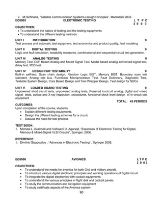 90
9. M.Richharia, “Satellite Communication Systems-Design Principles”, Macmillan 2003.
EC6005 ELECTRONIC TESTING L T P C
3 0 0 3
OBJECTIVES:
 To understand the basics of testing and the testing equipments
 To understand the different testing methods
UNIT I INTRODUCTION 9
Test process and automatic test equipment, test economics and product quality, fault modeling
UNIT II DIGITAL TESTING 9
Logic and fault simulation, testability measures, combinational and sequential circuit test generation.
UNIT III ANALOG TESTING 9
Memory Test, DSP Based Analog and Mixed Signal Test, Model based analog and mixed signal test,
delay test, IIDQ test.
UNIT IV DESIGN FOR TESTABILITY 9
Built-in self-test, Scan chain design, Random Logic BIST, Memory BIST, Boundary scan test
standard, Analog test bus, Functional Microprocessor Test, Fault Dictionary, Diagnostic Tree,
Testable System Design, Core Based Design and Test Wrapper Design, Test design for SOCs
UNIT V LOADED BOARD TESTING 9
Unpowered short circuit tests, unpowered analog tests, Powered in-circuit analog, digital and mixed
signal tests, optical and X-ray inspection procedures, functional block level design of in-circuit test
equipment
TOTAL: 45 PERIODS
OUTCOMES:
Upon completion of the course, students
 Explain different testing equipments.
 Design the different testing schemes for a circuit.
 Discuss the need for test process
TEXT BOOK:
1. Michael L. Bushnell and Vishwani D. Agarwal, “Essentials of Electronic Testing for Digital,
Memory & Mixed-Signal VLSI Circuits”, Springer, 2006.
REFERENCE:
1. Dimitris Gizopouilos , “Advances in Electronic Testing” , Springer 2006.
EC6006 AVIONICS L T P C
3 0 0 3
OBJECTIVES:
 To understand the needs for avionics for both Civil and military aircraft.
 To introduce various digital electronic principles and working operations of digital circuit.
 To integrate the digital electronics with cockpit equipments
 To understand the various principles in flight disk and cockpit panels.
 To study the communication and navigation equipment
 To study certificate aspects of the Avionics system
 
