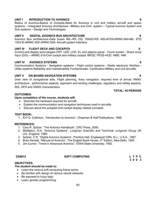 91
UNIT I INTRODUCTION TO AVIONICS 9
Basics of Avionics-Basics of Cockpits-Need for Avionics in civil and military aircraft and space
systems – Integrated Avionics Architecture –Military and Civil system – Typical avionics System and
Sub systems – Design and Technologies.
UNIT II DIGITAL AVIONICS BUS ARCHITECTURE 9
Avionics Bus architecture–Data buses MIL–RS 232- RS422-RS 485-AFDX/ARINC-664-MIL STD
1553 B–ARINC 429–ARINC 629- Aircraft system Interface
UNIT III FLIGHT DECK AND COCKPITS 9
Control and display technologies CRT, LED, LCD, EL and plasma panel - Touch screen - Direct voice
input (DVI) – ARINC 818-Civil cockpit and military cockpit: MFDS, PFDS-HUD, HMD, HMI
UNIT IV AVIONICS SYSTEMS 9
Communication Systems - Navigation systems - Flight control systems - Radar electronic Warfare -
Utility systems Reliability and maintainability Fundamentals- Certification-Military and civil aircrafts.
UNIT V ON BOARD NAVIGATION SYSTEMS 9
Over view of navigational aids, Flight planning, Area navigation, required time of arrival, RNAV
architecture , performance aspects, approach and landing challenges, regulatory and safety aspects,
INS, GPS and GNSS characteristics.
TOTAL: 45 PERIODS
OUTCOMES:
Upon completion of the course, students will:
 Describe the hardware required for aircraft.
 Explain the communication and navigation techniques used in aircrafts.
 Discuss about the autopilot and cockpit display related concepts.
TEXT BOOK:
1. R.P.G. Collinson, “Introduction to Avionics”, Chapman & Hall Publications, 1996.
REFERENCES:
1. Cary R .Spitzer, “The Avionics Handbook”, CRC Press, 2000.
2. Middleton, D.H. “Avionics Systems”, Longman Scientific and Technical, Longman Group UK
Ltd., England, 1989.
3. Spitzer, C.R. “Digital Avionics Systems”, Prentice Hall, Englewood Cliffs, N.J., U.S.A., 1987.
4. Brain Kendal, “Manual of Avionics”, The English Book House, 3rd
Edition, New Delhi, 1993
5. Jim Curren, “Trend in Advanced Avionics”, IOWA State University, 1992.
CS6012 SOFT COMPUTING L T P C
3 0 0 3
OBJECTIVES:
The student should be made to:
 Learn the various soft computing frame works
 Be familiar with design of various neural networks
 Be exposed to fuzzy logic
 Learn genetic programming.
 