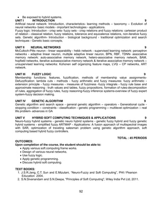 92
 Be exposed to hybrid systems.
UNIT I INTRODUCTION 9
Artificial neural network: Introduction, characteristics- learning methods – taxonomy – Evolution of
neural networks- basic models - important technologies - applications.
Fuzzy logic: Introduction - crisp sets- fuzzy sets - crisp relations and fuzzy relations: cartesian product
of relation - classical relation, fuzzy relations, tolerance and equivalence relations, non-iterative fuzzy
sets. Genetic algorithm- Introduction - biological background - traditional optimization and search
techniques - Genetic basic concepts.
UNIT II NEURAL NETWORKS 9
McCulloch-Pitts neuron - linear separability - hebb network - supervised learning network: perceptron
networks - adaptive linear neuron, multiple adaptive linear neuron, BPN, RBF, TDNN- associative
memory network: auto-associative memory network, hetero-associative memory network, BAM,
hopfield networks, iterative autoassociative memory network & iterative associative memory network –
unsupervised learning networks: Kohonen self organizing feature maps, LVQ – CP networks, ART
network.
UNIT III FUZZY LOGIC 9
Membership functions: features, fuzzification, methods of membership value assignments-
Defuzzification: lambda cuts - methods - fuzzy arithmetic and fuzzy measures: fuzzy arithmetic -
extension principle - fuzzy measures - measures of fuzziness -fuzzy integrals - fuzzy rule base and
approximate reasoning : truth values and tables, fuzzy propositions, formation of rules-decomposition
of rules, aggregation of fuzzy rules, fuzzy reasoning-fuzzy inference systems-overview of fuzzy expert
system-fuzzy decision making.
UNIT IV GENETIC ALGORITHM 9
Genetic algorithm and search space - general genetic algorithm – operators - Generational cycle -
stopping condition – constraints - classification - genetic programming – multilevel optimization – real
life problem- advances in GA
UNIT V HYBRID SOFT COMPUTING TECHNIQUES & APPLICATIONS 9
Neuro-fuzzy hybrid systems - genetic neuro hybrid systems - genetic fuzzy hybrid and fuzzy genetic
hybrid systems - simplified fuzzy ARTMAP - Applications: A fusion approach of multispectral images
with SAR, optimization of traveling salesman problem using genetic algorithm approach, soft
computing based hybrid fuzzy controllers.
TOTAL : 45 PERIODS
OUTCOMES:
Upon completion of the course, the student should be able to:
 Apply various soft computing frame works.
 Design of various neural networks.
 Use fuzzy logic.
 Apply genetic programming.
 Discuss hybrid soft computing.
TEXT BOOKS:
1. J.S.R.Jang, C.T. Sun and E.Mizutani, “Neuro-Fuzzy and Soft Computing”, PHI / Pearson
Education 2004.
2. S.N.Sivanandam and S.N.Deepa, "Principles of Soft Computing", Wiley India Pvt Ltd, 2011.
 
