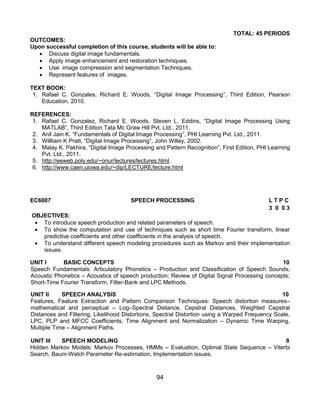 94
TOTAL: 45 PERIODS
OUTCOMES:
Upon successful completion of this course, students will be able to:
 Discuss digital image fundamentals.
 Apply image enhancement and restoration techniques.
 Use image compression and segmentation Techniques.
 Represent features of images.
TEXT BOOK:
1. Rafael C. Gonzales, Richard E. Woods, “Digital Image Processing”, Third Edition, Pearson
Education, 2010.
REFERENCES:
1. Rafael C. Gonzalez, Richard E. Woods, Steven L. Eddins, “Digital Image Processing Using
MATLAB”, Third Edition Tata Mc Graw Hill Pvt. Ltd., 2011.
2. Anil Jain K. “Fundamentals of Digital Image Processing”, PHI Learning Pvt. Ltd., 2011.
3. Willliam K Pratt, “Digital Image Processing”, John Willey, 2002.
4. Malay K. Pakhira, “Digital Image Processing and Pattern Recognition”, First Edition, PHI Learning
Pvt. Ltd., 2011.
5. http://eeweb.poly.edu/~onur/lectures/lectures.html.
6. http://www.caen.uiowa.edu/~dip/LECTURE/lecture.html
EC6007 SPEECH PROCESSING L T P C
3 0 0 3
OBJECTIVES:
 To introduce speech production and related parameters of speech.
 To show the computation and use of techniques such as short time Fourier transform, linear
predictive coefficients and other coefficients in the analysis of speech.
 To understand different speech modeling procedures such as Markov and their implementation
issues.
UNIT I BASIC CONCEPTS 10
Speech Fundamentals: Articulatory Phonetics – Production and Classification of Speech Sounds;
Acoustic Phonetics – Acoustics of speech production; Review of Digital Signal Processing concepts;
Short-Time Fourier Transform, Filter-Bank and LPC Methods.
UNIT II SPEECH ANALYSIS 10
Features, Feature Extraction and Pattern Comparison Techniques: Speech distortion measures–
mathematical and perceptual – Log–Spectral Distance, Cepstral Distances, Weighted Cepstral
Distances and Filtering, Likelihood Distortions, Spectral Distortion using a Warped Frequency Scale,
LPC, PLP and MFCC Coefficients, Time Alignment and Normalization – Dynamic Time Warping,
Multiple Time – Alignment Paths.
UNIT III SPEECH MODELING 8
Hidden Markov Models: Markov Processes, HMMs – Evaluation, Optimal State Sequence – Viterbi
Search, Baum-Welch Parameter Re-estimation, Implementation issues.
 