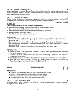 95
UNIT IV SPEECH RECOGNITION 8
Large Vocabulary Continuous Speech Recognition: Architecture of a large vocabulary continuous
speech recognition system – acoustics and language models – n-grams, context dependent sub-word
units; Applications and present status.
UNIT V SPEECH SYNTHESIS 9
Text-to-Speech Synthesis: Concatenative and waveform synthesis methods, sub-word units for TTS,
intelligibility and naturalness – role of prosody, Applications and present status.
TOTAL: 45 PERIODS
OUTCOMES:
Upon completion of the course, students will be able to:
 Model speech production system and describe the fundamentals of speech.
 Extract and compare different speech parameters.
 Choose an appropriate statistical speech model for a given application.
 Design a speech recognition system.
 Use different speech synthesis techniques.
TEXTBOOKS:
1. Lawrence Rabiner and Biing-Hwang Juang, “Fundamentals of Speech Recognition”, Pearson
Education, 2003.
2. Daniel Jurafsky and James H Martin, “Speech and Language Processing – An Introduction to
Natural Language Processing, Computational Linguistics, and Speech Recognition”, Pearson
Education, 2002.
3. Frederick Jelinek, “Statistical Methods of Speech Recognition”, MIT Press, 1997.
REFERENCES:
1. Steven W. Smith, “The Scientist and Engineer‟s Guide to Digital Signal Processing”, California
Technical Publishing, 1997.
2. Thomas F Quatieri, “Discrete-Time Speech Signal Processing – Principles and Practice”,
Pearson Education, 2004.
3. Claudio Becchetti and Lucio Prina Ricotti, “Speech Recognition”, John Wiley and Sons, 1999.
4. Ben Gold and Nelson Morgan, “Speech and Audio Signal Processing, Processing and
Perception of Speech and Music”, Wiley- India Edition, 2006.
EC6008 WEB TECHNOLOGY L T P C
3 0 0 3
OBJECTIVES:
 To design and create user interfaces using Java frames and applets.
 To have a basic idea about network programming using Java.
 To create simple Web pages and provide client side validation.
 To create dynamic web pages using server side scripting
UNIT I JAVA FUNDAMENTALS 9
Java Data types – Class – Object – I / O Streams – File Handling concepts – Threads – Applets –
Swing Framework – Reflection
 