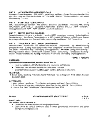 96
UNIT II JAVA NETWORKING FUNDAMENTALS 9
Overview of Java Networking - TCP - UDP - InetAddress and Ports - Socket Programming - Working
with URLs - Internet Protocols simulation - HTTP - SMTP - POP - FTP - Remote Method Invocation -
Multithreading Concepts
UNIT III CLIENT SIDE TECHNOLOGIES 9
XML - Document Type Definition - XML Schema - Document Object Model - Presenting XML - Using
XML Parsers: DOM and SAX – JavaScript Fundamentals - Evolution of AJAX - AJAX Framework -
Web applications with AJAX - AJAX with PHP - AJAX with Databases
UNIT IV SERVER SIDE TECHNOLOGIES 9
Servlet Overview - Life cycle of a Servlet - Handling HTTP request and response - Using Cookies -
Session tracking - Java Server Pages - Anatomy of JSP - Implicit JSP Objects – JDBC - Java Beans -
Advantages - Enterprise Java Beans - EJB Architecture - Types of Beans - EJB Transactions
UNIT V APPLICATION DEVELOPMENT ENVIRONMENT 9
Overview of MVC architecture - Java Server Faces: Features - Components - Tags - Struts: Working
principle of Struts - Building model components - View components - Controller components - Forms
with Struts - Presentation tags - Developing Web applications - Hibernate: Configuration Settings -
Mapping persistent classes - Working with persistent objects - Concurrency - Transactions - Caching -
Queries for retrieval of objects - Spring: Framework - Controllers - Developing simple applications.
TOTAL: 45 PERIODS
OUTCOMES:
Upon completion of the course, students will be able to:
 Have knowledge about the fundamental Java networking technologies.
 Design their own web services using the client server concepts
 Describe the techniques involved to support real-time Software development.
TEXT BOOK:
1. Deitel, Deitel, Goldberg, “Internet & World Wide Web How to Program”, Third Edition, Pearson
Education, 2006.
REFERENCES:
1. Marty Hall and Larry Brown, “Core Servlets and Javaserver Pages”, Second Edition
2. Bryan Basham, Kathy Siegra, Bert Bates, “Head First Servlets and JSP”, Second Edition
3. Uttam K Roy, “Web Technologies”, Oxford University Press, 2011.
EC6009 ADVANCED COMPUTER ARCHITECTURE L T P C
3 0 0 3
OBJECTIVES:
The student should be made to:
 Understand the micro-architectural design of processors
 Learn about the various techniques used to obtain performance improvement and power
savings in current processors
 