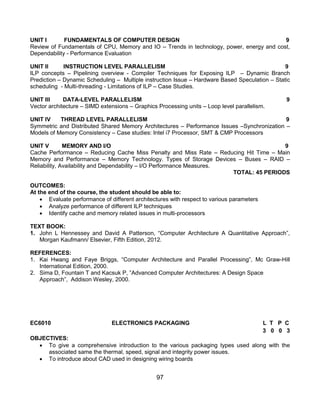 97
UNIT I FUNDAMENTALS OF COMPUTER DESIGN 9
Review of Fundamentals of CPU, Memory and IO – Trends in technology, power, energy and cost,
Dependability - Performance Evaluation
UNIT II INSTRUCTION LEVEL PARALLELISM 9
ILP concepts – Pipelining overview - Compiler Techniques for Exposing ILP – Dynamic Branch
Prediction – Dynamic Scheduling – Multiple instruction Issue – Hardware Based Speculation – Static
scheduling - Multi-threading - Limitations of ILP – Case Studies.
UNIT III DATA-LEVEL PARALLELISM 9
Vector architecture – SIMD extensions – Graphics Processing units – Loop level parallelism.
UNIT IV THREAD LEVEL PARALLELISM 9
Symmetric and Distributed Shared Memory Architectures – Performance Issues –Synchronization –
Models of Memory Consistency – Case studies: Intel i7 Processor, SMT & CMP Processors
UNIT V MEMORY AND I/O 9
Cache Performance – Reducing Cache Miss Penalty and Miss Rate – Reducing Hit Time – Main
Memory and Performance – Memory Technology. Types of Storage Devices – Buses – RAID –
Reliability, Availability and Dependability – I/O Performance Measures.
TOTAL: 45 PERIODS
OUTCOMES:
At the end of the course, the student should be able to:
 Evaluate performance of different architectures with respect to various parameters
 Analyze performance of different ILP techniques
 Identify cache and memory related issues in multi-processors
TEXT BOOK:
1. John L Hennessey and David A Patterson, “Computer Architecture A Quantitative Approach”,
Morgan Kaufmann/ Elsevier, Fifth Edition, 2012.
REFERENCES:
1. Kai Hwang and Faye Briggs, “Computer Architecture and Parallel Processing”, Mc Graw-Hill
International Edition, 2000.
2. Sima D, Fountain T and Kacsuk P, ”Advanced Computer Architectures: A Design Space
Approach”, Addison Wesley, 2000.
EC6010 ELECTRONICS PACKAGING L T P C
3 0 0 3
OBJECTIVES:
 To give a comprehensive introduction to the various packaging types used along with the
associated same the thermal, speed, signal and integrity power issues.
 To introduce about CAD used in designing wiring boards
 