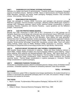 98
UNIT I OVERVIEW OF ELECTRONIC SYSTEMS PACKAGING 9
Definition of a system and history of semiconductors, Products and levels of packaging, Packaging
aspects of handheld products, Definition of PWB, Basics of Semiconductor and Process flowchart,
Wafer fabrication, inspection and testing, Wafer packaging; Packaging evolution; Chip connection
choices, Wire bonding, TAB and flip chip.
UNIT II SEMICONDUCTOR PACKAGES 9
Single chip packages or modules (SCM), Commonly used packages and advanced packages;
Materials in packages; Thermal mismatch in packages; Multichip modules (MCM)-types; System-in-
package (SIP); Packaging roadmaps; Hybrid circuits; Electrical Design considerations in systems
packaging, Resistive, Capacitive and Inductive Parasitics, Layout guidelines and the Reflection
problem, Interconnection.
UNIT III CAD FOR PRINTED WIRING BOARDS 9
Benefits from CAD; Introduction to DFM, DFR & DFT, Components of a CAD package and its
highlights, Beginning a circuit design with schematic work and component, layout, DFM check, list and
design rules; Design for Reliability,Printed Wiring Board Technologies: Board-level packaging
aspects, Review of CAD output files for PCB fabrication; Photo plotting and mask generation,
Process flow-chart; Vias; PWB substrates; Surface preparation, Photoresist and application methods;
UV exposure and developing; Printing technologies for PWBs, PWB etching; PWB etching; Resist
stripping; Screen-printing technology, hrough-hole manufacture process steps; Panel and pattern
plating methods, Solder mask for PWBs; Multilayer PWBs; Introduction to, microvias, Microvia
technology and Sequential build-up technology process flow for high-density, interconnects
UNIT IV SURFACE MOUNT TECHNOLOGY AND THERMAL CONSIDERATIONS 9
SMD benefits; Design issues; Introduction to soldering, Reflow and Wave Soldering methods to
attach SMDs, Solders; Wetting of solders; Flux and its properties; Defects in wave soldering, Vapour
phase soldering, BGA soldering and Desoldering/Repair; SMT failures, SMT failure library and Tin
Whisker, Tin-lead and lead-free solders; Phase diagrams; Thermal profiles for reflow soldering; Lead
freevAlloys, Lead-free solder considerations; Green electronics; RoHS compliance and e-waste
recycling, Issues, Thermal Design considerations in systems packaging (L. Umanand, Thermal
Design considerations in systems packaging
UNIT V EMBEDDED PASSIVES TECHNOLOGY 9
Introduction to embedded passives; Need for embedded passives; Design Library; Embedded resistor
processes, Embedded capacitors; Processes for embedding capacitors; Case study examples.
TOTAL: 45 PERIODS
OUTCOMES:
Given an electronic system PCB or integrated circuit design specifications, the student should be in a
position to recommend the appropriate packaging style to be used, and propose a design a design
procedure and solution for the same.
TEXT BOOK:
1. Rao R. Tummala, “Fundamentals of Microsystems Packaging”, McGraw Hill, NY, 2001
REFERENCE:
1. William D. Brown, “Advanced Electronic Packaging”, IEEE Press, 1999.
 
