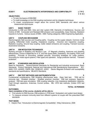 99
EC6011 ELECTROMAGNETIC INTERFERENCE AND COMPATIBILITY L T P C
3 0 0 3
OBJECTIVES:
 To tutor the basics of EMI,EMC
 To instill knowledge on the EMI coupling mechanism and its mitigation techniques
 To impart comprehensive insight about the current EMC standards and about various
measurement techniques
UNIT I BASIC THEORY 8
Introduction to EMI and EMC, Intra and inter system EMI, Elements of Interference, Sources and
Victims of EMI, Conducted and Radiated EMI emission and susceptibility, Case Histories, Radiation
hazards to humans, Various issues of EMC, EMC Testing categories, EMC Engineering Application.
UNIT II COUPLING MECHANISM 9
Electromagnetic field sources and Coupling paths, Coupling via the supply network, Common mode
coupling, Differential mode coupling, Impedance coupling, Inductive and Capacitive coupling,
Radiative coupling, Ground loop coupling, Cable related emissions and coupling, Transient sources,
Automotive transients.
UNIT III EMI MITIGATION TECHNIQUES 10
Working principle of Shielding and Murphy‟s Law, LF Magnetic shielding, Apertures and shielding
effectiveness, Choice of Materials for H, E, and free space fields, Gasketting and sealing, PCB Level
shielding, Principle of Grounding, Isolated grounds, Grounding strategies for Large systems,
Grounding for mixed signal systems, Filter types and operation, Surge protection devices, Transient
protection.
UNIT IV STANDARDS AND REGULATION 9
Need for Standards, Generic/General Standards for Residential and Industrial environment, Basic
Standards, Product Standards, National and International EMI Standardizing Organizations; IEC,
ANSI, FCC, AS/NZS, CISPR, BSI, CENELEC, ACEC. Electro Magnetic Emission and susceptibility
standards and specifications, MIL461E Standards.
UNIT V EMI TEST METHODS AND INSTRUMENTATION 9
Fundamental considerations, EMI Shielding effectiveness tests, Open field test, TEM cell for
immunity test, Shielded chamber , Shielded anechoic chamber, EMI test receivers, Spectrum
analyzer, EMI test wave simulators, EMI coupling networks, Line impedance stabilization networks,
Feed through capacitors, Antennas, Current probes, MIL -STD test methods, Civilian STD test
methods.
TOTAL: 45 PERIODS
OUTCOMES:
Upon completion of the course, students will be able to:
 Find solution to EMI Sources, EMI problems in PCB level / Subsystem and system level design.
 To measure emission immunity level from different systems to couple with the prescribed EMC
standards
TEXT BOOK:
1. Clayton Paul, “Introduction to Electromagnetic Compatibility”, Wiley Interscience, 2006
 