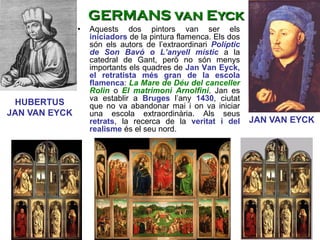 JAN VAN EYCK
HUBERTUS
JAN VAN EYCK
GERMANS van Eyck
• Aquests dos pintors van ser els
iniciadors de la pintura flamenca. Els dos
són els autors de l’extraordinari Políptic
de Son Bavó o L’anyell místic a la
catedral de Gant, però no són menys
importants els quadres de Jan Van Eyck,
el retratista més gran de la escola
flamenca: La Mare de Déu del canceller
Rolin o El matrimoni Arnolfini. Jan es
va establir a Bruges l’any 1430, ciutat
que no va abandonar mai i on va iniciar
una escola extraordinària. Als seus
retrats, la recerca de la veritat i del
realisme és el seu nord.
 