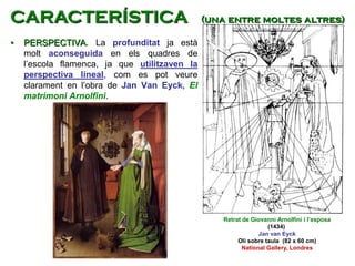 • PERSPECTIVA. La profunditat ja està
molt aconseguida en els quadres de
l’escola flamenca, ja que utilitzaven la
perspectiva lineal, com es pot veure
clarament en l’obra de Jan Van Eyck, El
matrimoni Arnolfini.
Retrat de Giovanni Arnolfini i l’esposa
(1434)
Jan van Eyck
Oli sobre taula (82 x 60 cm)
National Gallery, Londres
CARACTERÍSTICA (una entre moltes altres)
 