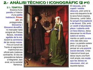 Ell descalç, amb
capell i vestits
obscurs, pren amb la
seva mà esquerra la de
la seva futura esposa,
Giovanna, i amb l’altra
fa senyal d’acceptació
o de beneir. Ella, amb
un vestit d’abundants
plecs i coberta amb
un toca blanca, deixa
descansar la mà lliure
sobre el ventre,
mentre un petit ca ens
mira des dels seus
peus. La parella vesteix
amb un luxe que fa
pensar en una posició
social elevada. Crida
l’atenció el tocat que
deixa veure una front
molt ampla, era moda
que les dones es
rasuraven, així, en
aquesta època.
2.1.- TEMÀTICA:
Escena d’una
parella a l’interior
d’una petita
habitació. Primer
pla: els
protagonistes,
Giovanna i
Giovanni Arnolfini,
ric mercader italià
emigrat als Països
Baixos, retratats
agafats de la mà,
durant la cerimònia
de les seves noces.
Fins el Concili de
Trento el sagrament
matrimonial era
oficiat pels mateixos
contraents. El dos de
procedència italiana
s’integraren, ben
aviat, en la societat
flamenca.
2.- ANÀLISI TÈCNICO I ICONOGRÀFIC (2 pt)
 