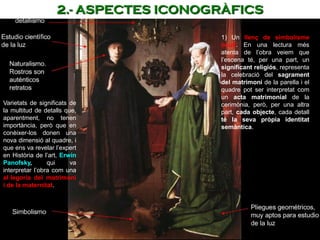 1) Un llenç de simbolisme
ocult. En una lectura més
atenta de l’obra veiem que
l’escena té, per una part, un
significant religiós, representa
la celebració del sagrament
del matrimoni de la parella i el
quadre pot ser interpretat com
un acta matrimonial de la
cerimònia, però, per una altra
part, cada objecte, cada detall
té la seva pròpia identitat
semàntica.
Varietats de significats de
la multitud de detalls que,
aparentment, no tenen
importància, però que en
conèixer-los donen una
nova dimensió al quadre, i
que ens va revelar l’expert
en Història de l’art, Erwin
Panofsky, qui va
interpretar l’obra com una
al·legoria del matrimoni
i de la maternitat.
2.- ASPECTES ICONOGRÀFICS
 