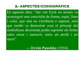 En aquesta obra: “Jan van Eyck no només va
aconseguir una concòrdia de forma, espai, llum
i color, que mai no s'arribaria a superar, sinó
que també va demostrar com el principi del
simbolisme dissimulat podia suprimir els límits
entre retrat i narració, entre art profà i art
sacre”
— Erwin Panofsky (1934).
2.- ASPECTES ICONOGRÀFICS
 