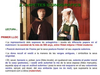• La representació dels esposos és antagònica i revela els diferents papers en el
matrimoni i la societat de fa més de 500 anys, entre l’Edat mitjana i l’Edat moderna:
• Posició dominant de l’home per la seva postura frontal i el seu aspecte solemne.
• La dona recull el vestit a la manera de les verges antigues, i simbolitza la seva
virginitat.
• Ell, sever, beneeix o, potser, jura (fides levata), en qualsevol cas, ostenta el poder moral
de la casa (potestas), i sosté amb autoritat la mà de la seva esposa (fides manualis),
aquesta ajup el cap en actitud submisa i posa la seva mà esquerra en el seu voluminós
ventre, senyal, pot ésser, del seu embaràs (que no és real), que suposaria la seva
culminació com a dóna (maternitat).
PRIMER LLOC
LECTURA...
2.- ASPCTES ICONOGRÀFICS
 
