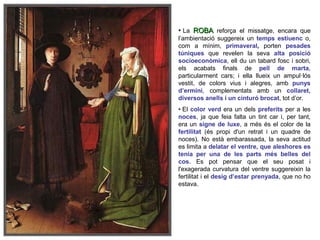 • La ROBA reforça el missatge, encara que
l’ambientació suggereix un temps estiuenc o,
com a mínim, primaveral, porten pesades
túniques que revelen la seva alta posició
socioeconòmica, ell du un tabard fosc i sobri,
els acabats finals de pell de marta,
particularment cars; i ella llueix un ampul·lós
vestit, de colors vius i alegres, amb punys
d’ermini, complementats amb un collaret,
diversos anells i un cinturó brocat, tot d’or.
• El color verd era un dels preferits per a les
noces, ja que feia falta un tint car i, per tant,
era un signe de luxe, a més és el color de la
fertilitat (és propi d'un retrat i un quadre de
noces). No està embarassada, la seva actitud
es limita a delatar el ventre, que aleshores es
tenia per una de les parts més belles del
cos. Es pot pensar que el seu posat i
l'exagerada curvatura del ventre suggereixin la
fertilitat i el desig d’estar prenyada, que no ho
estava.
 