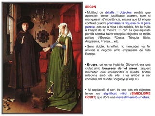 SEGON
• Multitud de detalls i objectes sembla que
apareixen sense justificació aparent, com si
manquessin d'importància, encara que tot el que
conté el quadre proclama la riquesa de la jove
parella, des de la roba i els mobles, fins la fruita
a l'ampit de la finestra. El cert és que aquesta
parella sembla haver recopilat objectes de molts
països d’Europa: Rússia, Túrquia, Itàlia,
Anglaterra, França..., etc.
• Sens dubte, Arnolfini, ric mercader, va fer
amistat o negocis amb empresaris de tota
Europa.
• Bruges, on es va instal·lar Giovanni, era una
ciutat amb burgesos de tot arreu i aquest
mercader, que protagonitza el quadre, tindria
relacions amb tots ells, i va arribar a ser
conseller del duc de Borgonya (Felip III).
• Al capdavall, el cert és que tots els objectes
tenen un significat nítid (SIMBOLISME
OCULT) que dóna una nova dimensió a l’obra.
 