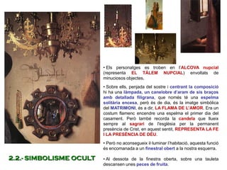 • Els personatges es troben en l’ALCOVA nupcial
(representa EL TÀLEM NUPCIAL) envoltats de
minuciosos objectes.
• Sobre ells, penjada del sostre i centrant la composició
hi ha una làmpada, un canelobre d’aram de sis braços
amb detallada filigrana, que només té una espelma
solitària encesa, però és de dia, és la imatge simbòlica
del MATRIMONI, és a dir, LA FLAMA DE L’AMOR. Era un
costum flamenc encendre una espelma el primer dia del
casament. Però també recorda la candela que llueix
sempre al sagrari de l'església per la permanent
presència de Crist, en aquest sentit, REPRESENTA LA FE
I LA PRESÈNCIA DE DÉU.
• Però no aconsegueix il·luminar l’habitació, aquesta funció
és encomanada a un finestral obert a la nostra esquerra.
• Al dessota de la finestra oberta, sobre una tauleta
descansen unes peces de fruita.
2.2.- SIMBOLISME OCULT
 