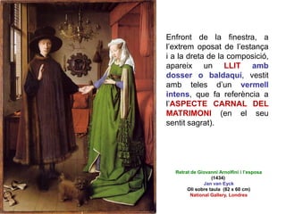 Enfront de la finestra, a
l’extrem oposat de l’estança
i a la dreta de la composició,
apareix un LLIT amb
dosser o baldaquí, vestit
amb teles d’un vermell
intens, que fa referència a
l’ASPECTE CARNAL DEL
MATRIMONI (en el seu
sentit sagrat).
Retrat de Giovanni Arnolfini i l’esposa
(1434)
Jan van Eyck
Oli sobre taula (82 x 60 cm)
National Gallery, Londres
 