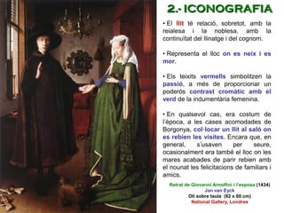 • El llit té relació, sobretot, amb la
reialesa i la noblesa, amb la
continuïtat del llinatge i del cognom.
• Representa el lloc on es neix i es
mor.
• Els teixits vermells simbolitzen la
passió, a més de proporcionar un
poderós contrast cromàtic amb el
verd de la indumentària femenina.
• En qualsevol cas, era costum de
l’època, a les cases acomodades de
Borgonya, col·locar un llit al saló on
es rebien les visites. Encara que, en
general, s’usaven per seure,
ocasionalment era també el lloc on les
mares acabades de parir rebien amb
el nounat les felicitacions de familiars i
amics.
Retrat de Giovanni Arnolfini i l’esposa (1434)
Jan van Eyck
Oli sobre taula (82 x 60 cm)
National Gallery, Londres
2.- ICONOGRAFIA
 