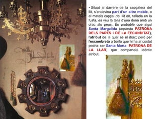 • Situat al darrere de la capçalera del
llit, s’endevina part d’un altre moble, o
el mateix capçal del llit on, tallada en la
fusta, es veu la talla d’una dona amb un
drac als peus. És probable que sigui
Santa Margalida (aquesta PATRONA
DELS PARTS I DE LA FECUNDITAT),
l'atribut de la qual és el drac; però per
l'escombreta o borla que hi ha al costat
podria ser Santa Marta, PATRONA DE
LA LLAR, que comparteix idèntic
atribut.
 