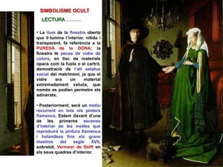 • La llum de la finestra oberta
que il·lumina l’interior, nítida i
transparent, fa referència a la
PURESA de la DONA; la
finestra té peces de vidre de
colors, en lloc de materials
opacs com la fusta o el cartró,
demostració de l’alt estatus
social del matrimoni, ja que el
vidre era un material
extremadament valuós, que
només es podien permetre els
adinerats.
• Posteriorment, serà un motiu
recurrent en tots els pintors
flamencs. Estem davant d’una
de les primeres escenes
d’interior de les moltes que
reproduirà la pintura flamenca
i holandesa fins els grans
mestres del segle XVII,
sobretot, Vermeer de Delft en
els seus quadres d’interior.
SIMBOLISME OCULT
LECTURA ...........
 