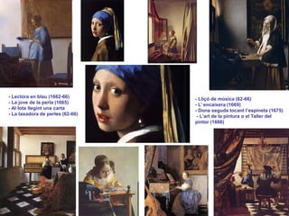 - Lectora en blau (1662-66)
- La jove de la perla (1665)
- Al·lota llegint una carta
- La taxadora de perles (62-66)
- Lliçó de música (62-66)
- L’ encaixera (1669)
- Dona seguda tocant l’espineta (1675)
- L’art de la pintura o el Taller del
pintor (1666)
 